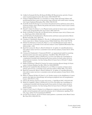 91 Exercise, physical activity,
and breast cancer
36.	 Colditz G, Feskanich D, Chen W, Hunter D, Willett W. Physical activity and risk of breast
cancer in premenopausal women. Br J Cancer. 2003; 89(5):847-851.
37.	 Chang S, Ziegler R, Dunn B, et al. Association of energy intake and energy balance with
postmenopausal breast cancer in the prostate, lung, colorectal, and ovarian cancer screening
trial. Cancer Epidemiol Biomarkers Prev. 2006; 15(2):334-341.
38.	 Suzuki R, Iwasaki M, Kasuga Y, et al. Leisure-time physical activity and breast cancer risk by
hormone receptor status: effective life periods and exercise intensity. Cancer Causes Control.
2010; 21(11):1787-1798.
39.	 Moradi T, Adami H, Ekbom A, et al. Physical activity and risk for breast cancer a prospective
cohort study among Swedish twins. Int J Cancer. 2002; 100:76-81.
40.	 Pronk A, Ji B, Shu X, Chow W, et al. Physical activity and breast cancer risk in Chinese wom-
en. Br J Cancer 2011; 105(9):1443-1450.
41.	 Lynch B, Neilson H, Friedenreich C. Physical activity and breast cancer prevention. Recent
Results Cancer Res. 2011; 186:13-42.
42.	 Chandran U, Hirshfield K, Bandera E. The role of anthropometric and nutritional factors on
breast cancer risk in African-American women. Public Health Nutr. 2012; 15(4):738-748.
43.	 Schmitz K, Holtzman J, Courneya K, Masse L, et al. Controlled physical activity trials in
cancer survivors: A systematic review and meta-analysis. Cancer Epidemiol Biomarkers Prev.
2005;14:1588 – 1595.
44.	 Speck R, Courneya K, Masse L, Duval S, Schmitz K. An update of controlled physical ac-
tivity trials in cancer survivors: a systematic review and meta-analysis. J Cancer Surviv. 2010;
4(2):87-100.
45.	 Courneya K, Friedenreich C. Framework PEACE : an organizational model for examining
physical exercise across the cancer experience. Ann Behav Med. 2001;23:263 –272.
46.	 Mutrie N, Campbell A, Barry S, Hefferon K, et al. Five-year follow-up of participants in
a randomized controlled trial showing benefits from exercise for breast cancer survivors
during adjuvant treatment. Are there lasting effects? J Cancer Surviv. 2012; Jul 27. [Epub
ahead of print]
47.	 Markes M, Brockow T, Resch K. Exercise for women receiving adjuvant therapy for breast
cancer. Cochrane Database Syst Rev. 2006; Cot 18(4):CD005001.
48.	 McNeely M, Campbell K, Rowe B, Klassen T, et al. Effects of exercise on breast cancer
patients and survivors: a systematic review and meta-analysis. CMAJ. 2006; 175(1):34-41.
49.	 Speck R, Courneya K, Masse L, Duval S, Schmitz K. An update of controlled physical ac-
tivity trials in cancer survivors: a systematic review and meta-analysis. J Cancer Surviv. 2010;
4(2):87-100.
50.	 Dimeo F, Tilmann M, Bertz H, Kanz L, et al. Aerobic exercise in the rehabilitation of cancer
patients after high dose chemotherapy and autologous peripheral stem cell transplantation.
Cancer. 1997;79:1717–1722.
51.	 Gleeson M. Immune function in sport and exercise. J Appl Physiol 2007; 103(2):693-699.
52.	 Mutrie N, Campbell A, Barry S, Hefferon K, et al. Five-year follow-up of participants in
a randomized controlled trial showing benefits from exercise for breast cancer survivors
during adjuvant treatment. Are there lasting effects? J Cancer Surviv. 2012; Jul 27. [Epub
ahead of print]
53.	 Cohen L, Cole S, Sood A, Prinsloo S, et al Depressive symptoms and cortisol rhythmicity
predict survival in patients with renal cell carcinoma: role of inflammatory signaling. PLoS
One. Aug 1, 2012; 10.1371/journal.pone.0042324.
54.	 Lee M, Choi T, Ernst E. Tai chi for breast cancer patients: a systematic review. Breast Cancer
Res Treat 2010; 120(2):309-316.
 