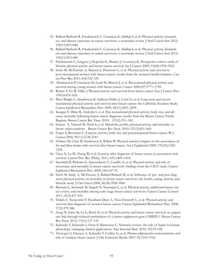 92The Ecology of Breast Cancer
55.	 Ballard-Barbash R, Friedenreich C, Courneya K, Siddiqi S, et al. Physical activity, biomark-
ers, and disease outcomes in cancer survivors: a systematic review. J Natl Cancer Inst 2012;
104(11):815-840.
56.	 Ballard-Barbash R, Friedenreich C, Courneya K, Siddiqi S, et al. Physical activity, biomark-
ers, and disease outcomes in cancer survivors: a systematic review. J Natl Cancer Inst 2012;
104(11):815-840.
57.	 Friedenreich C, Gregory J, Kopciuk K, Mackey J, Courneya K. Prospective cohort study of
lifetime physical activity and breast cancer survival. Int J Cancer 2009; 124(8):1954-1962.
58.	 Irwin M, McTiernan A, Manson J, Thomson C, et al. Physical activity and survival in
post-menopausal women with breast cancer: results from the women’s health initiative. Can-
cer Prev Res 2011; 4(4):522-529.
59.	 Abrahamson P, Gammon M, Lund M, Britton J, et al. Recreational physical activity and
survival among young women with breast cancer. Cancer 2006;107:1777–1785.
60.	 Rohan T, Fu W, Hiller J. Physical activity and survival from breast cancer. Eur J Cancer Prev
1995;4:419–424.
61.	 West-Wright C, Henderson K, Sullivan-Halley J, Ursin G, et al. Long-term and recent
recreational physical activity and survival after breast cancer: the California Teachers Study.
Cancer Epidemiol Biomarkers Prev 2009; 18(11):2851-2859.
62.	 Keegan T, Milne R, Andrulis I, et al. Past recreational physical activity, body size, and all-
cause mortality following breast cancer diagnosis: results from the Breast Cancer Family
Registry. Breast Cancer Res Treat. 2010; 123(2):531–542.
63.	 Emaus A, Veierod M, Tretli S, et al. Metabolic profile, physical activity, and mortality in
breast cancer patients. Breast Cancer Res Treat. 2010; 121(3):651–660.
64.	 Enger S, Bernstein L. Exercise activity, body size and premenopausal breast cancer. Br J
Cancer 2004; 90(11):2138-2141.
65.	 Holmes M, Chen W, Hankinson S, Willett W. Physical activity’s impact on the association of
fat and fiber intake with survival after breast cancer. Am J Epidemiol 2009; 170(10):1250-
1256.
66.	 Chen X, Lu W, Zheng W, et al. Exercise after diagnosis of breast cancer in association with
survival. Cancer Prev Res (Phila). 2011; 4(9):1409–1418.
67.	 Sternfeld B, Weltzien E, Quesenberry C, Castillo A, et al. Physical activity and risk of
recurrence and mortality in breast cancer survivors: findings from the LACE study. Cancer
Epidemiol Biomarkers Prev 2009; 18(1):87-95.
68.	 Irwin M, Smity A, McTiernan A, Ballard-Barbash R, et al. Influence of pre- and post-diag-
nosis physical activity on mortality in breast cancer survivors: the health, eating, activity, and
lifestyle study. J Clin Oncol 2008; 26(24):3958-3964.
69.	 Bertram L, Stefanick M, Saquib N, Natarajan L, et al. Physical activity, additional breast can-
cer events, and mortality among early-stage breast cancer survivors. Cancer Causes Control
2011; 22(3):427-435.
70.	 Holick C, Newcomb P, Trentham-Dietz A, Titus-Ernstoff L, et al. Physical activity and
survival after diagnosis of invasive breast cancer. Cancer Epidemiol Biomarkers Prev. 2008;
17(2):379-386.
71.	 Zeng H, Irwin M, Lu L, Risch H, et al. Physical activity and breast cancer survival: an epigen-
etic link through reduced methylation of a tumor suppressor gene L3MBTL1. Breast Cancer
Res Treat. 2012; 133(1):127-135.
72.	 Kelesidis T, Kelesidis I, Chou S, Mantzoros C. Narrative review: the role of leptin in human
physiology: emerging clinical applications. Ann Internal Med. 2010; 152:93-100.
73.	 Tworoger S, Eliassen A, Kelesidis T, Colditz G, et al. Plasma adiponectin concentrations and
risk of incident breast cancer. J Clin Endocrin Metab. 2007; 92:1510-1516.
 