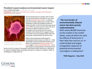 “The true burden of
environmentally induced
cancer has been grossly
underestimated...
With nearly 80,000 chemicals
on the market in the United
States, many of which are used
by millions of Americans in
their daily lives and are un- or
understudied and largely
unregulated, exposure to
potential environmental
carcinogens is widespread.”
TIME Magazine – May 2010
 