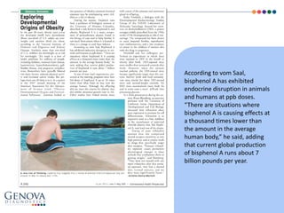 According to vom Saal,
bisphenol A has exhibited
endocrine disruption in animals
and humans at ppb doses.
“There are situations where
bisphenol A is causing effects at
a thousand times lower than
the amount in the average
human body,” he said, adding
that current global production
of bisphenol A runs about 7
billion pounds per year.
 