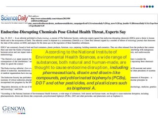 According to the National Institute of
Environmental Health Sciences, a wide range of
substances, both natural and human-made, are
thought to cause endocrine disruption, including
pharmaceuticals, dioxin and dioxin-like
compounds, polychlorinated biphenyls(PCBs),
DDT and other pesticides, and plasticizerssuch
asbisphenol A.
 