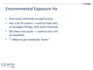 • Had many chemicals on golf course
• Has a lot of crowns —used to have lots
of amalgam fillings, that were removed
• She likes tuna sushi — used to eat a lot
of swordfish
• “ I Want to get tested for Toxins”
Environmental Exposure Hx
 