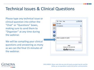 Technical Issues & Clinical Questions
Please type any technical issue or
clinical question into either the
“Chat” or “Questions” boxes,
making sure to send them to
“Organizer” at any time during
the webinar.
We will be compiling your clinical
questions and answering as many
as we can the final 15 minutes of
the webinar.
DISCLAIMER: Please note that any and all emails provided may be used for
follow up correspondence and/or for further communication.
 