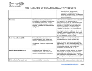 THE HAZARDS OF HEALTH & BEAUTY PRODUCTS
skin toxicity (22), developmental &
reproductive toxicity (23), endocrine
disruption, hormone mimicry (24) and organ
toxicity (25) and has been found to be toxic
environmentally (26)
Phthalates 70% of personal care products contain
phthalates (27, 28) because they are cheap
and versatile to produce (29).  Found in
cosmetics/makeup, deodorants, and hair
products.  Phthalates are usually disguised
as fragrance.
Linked with bioaccumulation in humans and wildlife
(30), cancer (31, 32), developmental and
reproductive toxicity (33, 34), endocrine disruption
(35, 36), neurotoxicity and neurodevelopmental
disorders (37), toxicity of the brain, kidney, liver,
and lungs (38, 39, 40), and birth defects (41).
Phthalates are also toxic in the environment (42)
According to the Centers for Disease Control and
Prevention, everyone has detectable levels in their
body (43). Women of childbearing age and children
are more susceptible to their ill effects.
Sodium Lauryl Sulfate (SLS) Products that lather, shampoos and
conditioners, soaps, body washes and
cleansers, toothpastes and moisturizers.
SLS is similar to Sodium Laureth Sulfate
(SLES)
SLS and SLES are known to irritate the skin,
causing dryness and contact dermatitis (44).
Linked with deeper health concerns, as SLS and
SLES enhance the skin’s absorptive capacity (45).
SLS and SLES have been shown to lower the skin’s
immunological response, which causes skin
inflammation and irritability (46, 47, 48)
Sodium Laureth Sulfate (SLES) Products that lather, shampoos and
conditioners, soaps, body washes and
cleansers, toothpastes and moisturizers.
Both SLS and SLES wreak havoc on the body with
hormones (49) and they may cause reproductive
and developmental issues (50).  There have also
been controversial claims that show SLS and SLES
are carcinogenic, meaning they cause cancer (51,
52).
Ethylenediamine Tetraacetic Acid Used as a stabilizer in cosmetics. Skin irritant (53), may cause allergies and contact
www.saratogabotanicals.com        Page 2
 