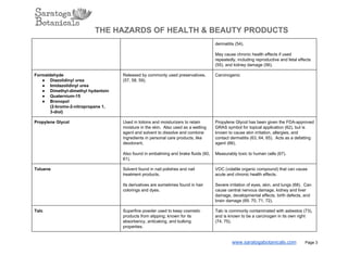 THE HAZARDS OF HEALTH & BEAUTY PRODUCTS
dermatitis (54).
May cause chronic health effects if used
repeatedly, including reproductive and fetal effects
(55), and kidney damage (56).
Formaldehyde
● Diazolidinyl urea
● Imidazolidinyl urea
● Dimethyl­dimethyl hydantoin
● Quaternium­15
● Bronopol
(2­bromo­2­nitropropane 1,
3­diol)
Released by commonly used preservatives.
(57, 58, 59).
Carcinogenic
Propylene Glycol Used in lotions and moisturizers to retain
moisture in the skin.  Also used as a wetting
agent and solvent to dissolve and combine
ingredients in personal care products, like
deodorant.
Also found in embalming and brake fluids (60,
61).
Propylene Glycol has been given the FDA­approved
GRAS symbol for topical application (62), but is
known to cause skin irritation, allergies, and
contact dermatitis (63, 64, 65).  Acts as a defatting
agent (66).
Measurably toxic to human cells (67).
Toluene Solvent found in nail polishes and nail
treatment products.
Its derivatives are sometimes found in hair
colorings and dyes.
VOC (volatile organic compound) that can cause
acute and chronic health effects.
Severe irritation of eyes, skin, and lungs (68).  Can
cause central nervous damage, kidney and liver
damage, developmental effects, birth defects, and
brain damage (69, 70, 71, 72).
Talc Superfine powder used to keep cosmetic
products from slipping; known for its
absorbency, anticaking, and bulking
properties.
Talc is commonly contaminated with asbestos (73),
and is known to be a carcinogen in its own right
(74, 75).
www.saratogabotanicals.com        Page 3
 