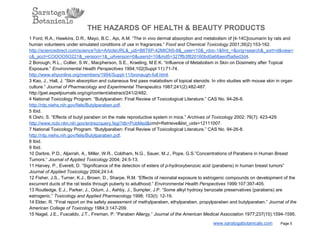 THE HAZARDS OF HEALTH & BEAUTY PRODUCTS
1 Ford, R.A., Hawkins, D.R., Mayo, B.C., Api, A.M. “The in vivo dermal absorption and metabolism of [4­14C]coumarin by rats and
human volunteers under simulated conditions of use in fragrances.” Food and Chemical Toxicology 2001;39)2):153­162.
http://sciencedirect.com/science?ob=ArticleURL&_udi=B6T6P­42MICN5­8&_user=10&_rdoc­1&fmt_=&orig=search&_sort=d&view=
c&_acct=COOOO5O221&_version=1&_urlversion=0&userid=10&md5=327ffb3f820160bd0a68aeof5a8ed3d4.
2 Borough, R.L., Collier, S.W., Macpherson, S.E., Kraeling, M.E.K. “Influence of Metabolism in Skin on Dosimetry after Topical
Exposure.” Environmental Health Perspectives 1994;102(Suppl 11):71­74.
http://www.ehponline.org/members/1994/Suppl­11/bronaugh­full.html.
3 Kao, J., Hall, J. “Skin absorption and cutaneous first pass matabolism of topical steroids: In vitro studies with mouse skin in organ
culture.” Journal of Pharmacology and Experimental Therapeutics 1987;241(2):482­487.
http://jpet.aspetjournals.org/cgi/content/abstract/241/2/482.
4 National Toxicology Program. “Butylparaben: Final Review of Toxicological Literature.” CAS No. 94­26­8.
http://ntp.niehs.nih.gov/fiels/Butylparaben.pdf.
5 Ibid.
6 Oishi, S. “Effects of butyl paraben on the male reproductive system in mice.” Archives of Toxicology 2002: 76(7): 423­429.
http://www.ncbi.nlm.nih.gov/entrez/query.fegi?db=PubMed&cmd=Retrieve&list_uids=12111007.
7 National Toxicology Program. “Butylparaben: Final Review of Toxicological Literature.” CAS No. 94­26­8.
http://ntp.niehs.nih.gov/fiels/Butylparaben.pdf.
8 Ibid.
9 Ibid.
10 Darbre, P.D., Aljarrah, A., Miller, W.R., Coldham, N.G., Sauer, M.J., Pope, G.S.”Concentrations of Parabens in Human Breast
Tumors.” Journal of Applied Toxicology 2004; 24:5­13.
11 Harvey, P., Everett, D. “Significance of the detection of esters of p­hydroxybenzoic acid (parabens) in human breast tumors”
Journal of Applied Toxicology 2004;24:I­4.
12 Fisher, J.S., Turner, K.J., Brown, D., Sharpe, R.M. “Effects of neonatal exposure to estrogenic compounds on development of the
excurrent ducts of the rat testis through puberty to adulthood.” Environmental Health Perspectives 1999:107:397­405.
13 Routledge, E.J., Parker, J., Odum, J., Ashby, J., Sumpter, J.P. “Some alkyl hydroxy benzoate preservatives (parabens) are
estrogenic.” Toxicology and Applied Pharmacology 1998; 153(I): 12­19.
14 Elder, R. “Final report on the safety assessment of methylparaben, ethylparaben, propylparaben and butylparaben.” Journal of the
American College of Toxicology 1984;3:147­209.
15 Nagel, J.E., Fuscaldo, J.T., Fireman, P. “Paraben Allergy.” Journal of the American Medical Association 1977;237(15):1594­1595.
www.saratogabotanicals.com        Page 5
 