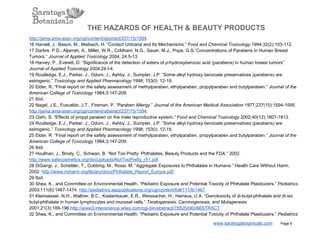 THE HAZARDS OF HEALTH & BEAUTY PRODUCTS
http://jama.ama­assn.org/cgi/content/abstract/237/15/1594.
16 Harvell, J., Bason, M., Maibach, H. “Contact Urticaria and Its Mechanisms.” Food and Chemical Toxicology 1994;32(2):103­112.
17 Darbre, P.D., Aljarrah, A., Miller, W.R., Coldham, N.G., Sauer, M.J., Pope, G.S.”Concentrations of Parabens in Human Breast
Tumors.” Journal of Applied Toxicology 2004; 24:5­13.
18 Harvey, P., Everett, D. “Significance of the detection of esters of p­hydroxybenzoic acid (parabens) in human breast tumors”
Journal of Applied Toxicology 2004;24:I­4.
19 Routledge, E.J., Parker, J., Odum, J., Ashby, J., Sumpter, J.P. “Some alkyl hydroxy benzoate preservatives (parabens) are
estrogenic.” Toxicology and Applied Pharmacology 1998; 153(I): 12­19.
20 Elder, R. “Final report on the safety assessment of methylparaben, ethylparaben, propylparaben and butylparaben.” Journal of the
American College of Toxicology 1984;3:147­209.
21 Ibid.
22 Nagel, J.E., Fuscaldo, J.T., Fireman, P. “Paraben Allergy.” Journal of the American Medical Association 1977;237(15):1594­1595.
http://jama.ama­assn.org/cgi/content/abstract/237/15/1594.
23 Oishi, S. “Effects of propyl paraben on the male reproductive system.” Food and Chemical Toxicology 2002;40(12):1807­1813.
24 Routledge, E.J., Parker, J., Odum, J., Ashby, J., Sumpter, J.P. “Some alkyl hydroxy benzoate preservatives (parabens) are
estrogenic.” Toxicology and Applied Pharmacology 1998; 153(I): 12­19.
25 Elder, R. “Final report on the safety assessment of methylparaben, ethylparaben, propylparaben and butylparaben.” Journal of the
American College of Toxicology 1984;3:147­209.
26 Ibid.
27 Houlihan, J., Brody, C., Schwan, B. “Not Too Pretty: Phthalates, Beauty Products and the FDA.” 2002.
http://www.safecosmetics.org/docUploads/NotTooPretty_r51.pdf.
28 DiGangi, J., Schettler, T., Cobbing, M., Rossi, M. “Aggregate Exposures to Phthalates in Humans.” Health Care Without Harm,
2002. http://www.noharm.org/library/docs/Phthalate_Report_Europe.pdf.
29 Ibid.
30 Shea, K., and Committee on Environmental Health. “Pediatric Exposure and Potential Toxicity of Phthalate Plasticizers.” Pediatrics
2003;111(6):1467­1474. http://pediatrics.aappublications.org/cgi/content/full/111/6/1467
31 Kleinsasser, N.H., Wallner, B.C., Kastenbauer, E.R., Weissacher, H., Harreus, U.A. “Genotoxicity of di­butyl­phthalate and di­iso
butyl­phthalate in human lymphocytes and mucosal cells.” Teratogenesis, Carcinogenesis, and Mutagenesis
2001;21(3):189­196.http://www3.interscience.wiley.com/cgi­bin/abstract/78505490/ABSTRACT.
32 Shea, K., and Committee on Environmental Health. “Pediatric Exposure and Potential Toxicity of Phthalate Plasticizers.” Pediatrics
www.saratogabotanicals.com        Page 6
 