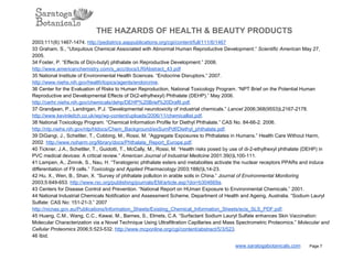 THE HAZARDS OF HEALTH & BEAUTY PRODUCTS
2003;111(6):1467­1474. http://pediatrics.aappublications.org/cgi/content/full/111/6/1467
33 Graham, S., “Ubiquitous Chemical Associated with Abnormal Human Reproductive Development.” Scientific American May 27,
2005.
34 Foster, P. “Effects of Di(n­butyl) phthalate on Reproductive Development.” 2006.
http://www.americanchemistry.com/s_acc/docs/LRIAbstract_43.pdf
35 National Institute of Environmental Health Sciences. “Endocrine Disruptors.” 2007.
http://www.niehs.nih.gov/health/topics/agents/endorcrine.
36 Center for the Evaluation of Risks to Human Reproduction, National Toxicology Program. “NPT Brief on the Potential Human
Reproductive and Developmental Effects of Di(2­ethylhexyl) Phthalate (DEHP).” May 2006.
http://cerhr.niehs.nih.gov/chemicals/dehp/DEHP%20Brief%20DraftI.pdf.
37 Grandjean, P., Landrigan, P.J. “Developmental neurotoxicity of industrial chemicals.” Lancet 2006;368(9553)L2167­2178.
http://www.kevinleitch.co.uk/wp/wp­content/uploads/2006/11/chemicallist.pdf.
38 National Toxicology Program. “Chemical Information Profile for Diethyl Phthalate.” CAS No. 84­66­2. 2006.
http://ntp.niehs.nih.gov/ntp/htdocs/Chem_Background/exSumPdf/Diethyl_phthalate.pdf.
39 DiGangi, J., Schettler, T., Cobbing, M., Rossi, M. “Aggregate Exposures to Phthalates in Humans.” Health Care Without Harm,
2002. http://www.noharm.org/library/docs/Phthalate_Report_Europe.pdf.
40 Tickner, J.A., Schettler, T., Guidotti, T., McCally, M., Rossi, M. “Health risks posed by use of di­2­ethylhexyl phthalate (DEHP) in
PVC medical devices: A critical review.” American Journal of Industrial Medicine 2001:39(I)L100­111.
41 Lampen, A., Zimnik, S., Nau, H. “Teratogenic phthalate esters and metabolites activate the nuclear receptors PPARs and induce
differentiation of F9 cells.” Toxicology and Applied Pharmacology 2003;188(I)L14­23.
42 Hu, X., Wen, B., Shan, X. “Survey of phthalate pollution in arable soils in China.” Journal of Environmental Monitoring
2003;5:649­653. http://www.rsc.org/publishing/journals/EM/article.asp?doi=b304669a.
43 Centers for Disease Control and Prevention. “National Report on HUman Exposure to Environmental Chemicals.” 2001.
44 National Industrial Chemicals Notification and Assessment Scheme, Department of Health and Ageing, Australia. “Sodium Lauryl
Sulfate: CAS No: 151­21­3.” 2007
http://nicnas.gov.au/Publications/Information_Sheets/Existing_Chemical_Information_Sheets/ecis_SLS_PDF.pdf.
45 Huang, C.M., Wang, C.C., Kawai, M., Barnes, S., Elmets, C.A. “Surfactant Sodium Lauryl Sulfate enhances Skin Vaccination:
Molecular Characterization via a Novel Technique Using Ultrafiltration Capillaries and Mass Spectrometric Proteomics.” Molecular and
Cellular Proteomics 2006;5:523­532. http://www.mcponline.org/cgi/content/abstract/5/3/523.
46 Ibid.
www.saratogabotanicals.com        Page 7
 