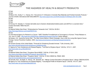 THE HAZARDS OF HEALTH & BEAUTY PRODUCTS
47 Ibid.
48 Ibid.
49 Black, R.E., Hurley, F. J., Harvey, D.C. “Occurence of 1.4­Dioxane in Cosmetic Raw Materials and Finished Cosmetic Products.”
Journal of AOAC International 2001;84(3):666­670. http://www.atypon­link.com/AOAC/doi/abs/10.5555/jaoi.2001.84.3.666.
50 Ibid.
51 Ibid.
52 Ibid.
53 Kimura, M., Kawada, A. “Contact dermatitis due to trisodium ethylenediaminetetra­acetic acid (EDTA) in a cosmetic lotion.”
Contact Dermatitis 1999;41(6):341.
54 Ibid.
55 Material Safety Data Sheet. “Ethylenediamine Tetraacetic Acid.” CAS No. 60­00­4.
https://fscimage.fishersci.com/msds/09570.htm.
56 Ibid.
57 International Agency for Research on Cancer. “IARC Classifies Formaldehyde as Carcinogenic to Humans.” Press Release no.
153. June 15, 2004.  http://www.iarc.fr/ENG/Press_Releases/archives/pr153a.html. [press release]
58 Epstein, S.S. “losing the Cancer War.” The Stop Cancer Before It Starts Campaign: How to Win the Losing War Against Cancer.
Chicago: Cancer Prevention Coalition. 2003. http://www.preventcancer.com/losing/nci/experimental.htm.
59 Ibid.
60 Humane Society of the United States. “Protocols for Embalming Donated Animals.” Tufts University. 2001.
http://www.educationalmemorial.org/resource_embalming.html.
61 Agency for Toxic Substances and Disease Registry. “ToxFAQs for Ethylene Glycol.” CAS No. 107­21­1. 2007.
http://www.atsdr.cdc.gv/tfacts96.html.
62 Ibid.
63 Material Safety Data Sheet. “Propylene Glycol MSDS.” CAS No. 57­55­6. 2005.
http://www.sciencelab.com/xMSDS­Proplyene_glycol­9927239.
64 Material Safety Data Sheet. “Propylene Glycol.” CAS No. 57­55­6. MSDS No. P6928  2005.
http://environmentalchemistry.com/yogi/periodic/Al.html.
65 Gonzalo, M.A., de Argila, D., Garcia, J.M., Alvarado, M.I. “Allergic Contact Dermatitis to Propylene Glycol.” Allergy 1999;54(I):82­83.
66 Agency for Toxic Substances and Disease Registry. “Toxicological Profile for Ethylene Glycol.” CAS No. 107­21­I. 2007.
http://www.atsdr.cdc.gov/toxprofiles/tp96.html.
www.saratogabotanicals.com        Page 8
 