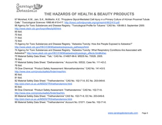 THE HAZARDS OF HEALTH & BEAUTY PRODUCTS
67 Morshed, K.M., Jain, S.K., McMartin, K.E. “Propylene Glycol­Mediated Cell Injury in a Primary Culture of HUman Proximal Tubule
Cells.” Toxicological Sciences 1998;46:410­417. http://toxsci.oxfordjournals.org/cgi/reprint/46/2/410.pdf.
68 Agency for Toxic Substances and Disease Registry. “Toxicological Profile for Toluene.” CAS No. 108­88­3. September 2000.
http://www.stsdr.cdc.gov/toxprofiles/tp56/html.
69 Ibid.
70 Ibid.
71 Ibid.
72 Ibid.
73 Agency for Toxic Substances and Disease Registry. “Asbestos Toxicity: How Are People Exposed to Asbestos?”
http://www.atsdr.cdc.gov/HEC/CSEM/asbestos/exposure_pathways/html.
74 Agency for Toxic Substances and Disease Registry. “Asbestos Toxicity: What Respiratory Conditions Are Associated with
Asbestos?” http://www.atsdr.cdc.gov/HEC/CSEM/asbestos/physiologic_effects.html#other.
75 Material Safety Data Sheet. “Talc.” CAS No. 014807­96­6. MSDS No. T0026. 2005.
76 Ibid.
77 Material Safety Data Sheet. “Diethanolamine.” Account No. 00532, Case No. 111­42­2.
78 Ibid.
79 Dow Chemical. “Product Safety Assessment: Monoethanolamine.” CAS No. 141­43­5.
http://www.dow.com/productsafety/finder/mea/htm.
80 Ibid.
81 Ibid.
82 Material Safety Data Sheet. “Triethanolamine.” CAS No. 102­71­6, EC No. 203­049­8.
http://ptcl.chem.ox.ac.uk/MSDS/TR/triethanolamine.html.
83 Ibid.
84 Dow Chemical. “Product Safety Assessment: Triethanolamine.” CAS No. 102­71­6.
http://www.dow.com/productsafety/finder/tea/htm.
85 Material Safety Data Sheet. “Triethanolamine” CAS No. 102­71­6, EC No. 203­049­8.
http://ptcl.chem.ox.ac.uk/MSDS/TR/triethanolamine.html.
86 Material Safety Data Sheet. “Triethanolamine” Account No. 01071. Case No. 102­71­6.
www.saratogabotanicals.com        Page 9
 
