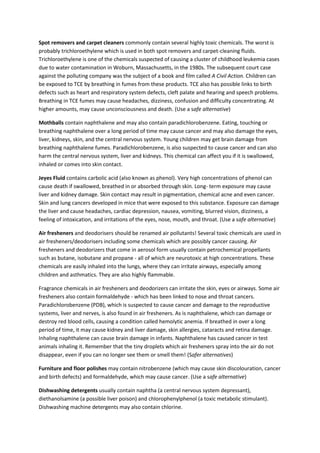 Spot removers and carpet cleaners commonly contain several highly toxic chemicals. The worst is
probably trichloroethylene which is used in both spot removers and carpet-cleaning fluids.
Trichloroethylene is one of the chemicals suspected of causing a cluster of childhood leukemia cases
due to water contamination in Woburn, Massachusetts, in the 1980s. The subsequent court case
against the polluting company was the subject of a book and film called A Civil Action. Children can
be exposed to TCE by breathing in fumes from these products. TCE also has possible links to birth
defects such as heart and respiratory system defects, cleft palate and hearing and speech problems.
Breathing in TCE fumes may cause headaches, dizziness, confusion and difficulty concentrating. At
higher amounts, may cause unconsciousness and death. (Use a safe alternative)
Mothballs contain naphthalene and may also contain paradichlorobenzene. Eating, touching or
breathing naphthalene over a long period of time may cause cancer and may also damage the eyes,
liver, kidneys, skin, and the central nervous system. Young children may get brain damage from
breathing naphthalene fumes. Paradichlorobenzene, is also suspected to cause cancer and can also
harm the central nervous system, liver and kidneys. This chemical can affect you if it is swallowed,
inhaled or comes into skin contact.
Jeyes Fluid contains carbolic acid (also known as phenol). Very high concentrations of phenol can
cause death if swallowed, breathed in or absorbed through skin. Long- term exposure may cause
liver and kidney damage. Skin contact may result in pigmentation, chemical acne and even cancer.
Skin and lung cancers developed in mice that were exposed to this substance. Exposure can damage
the liver and cause headaches, cardiac depression, nausea, vomiting, blurred vision, dizziness, a
feeling of intoxication, and irritations of the eyes, nose, mouth, and throat. (Use a safe alternative)
Air fresheners and deodorisers should be renamed air pollutants! Several toxic chemicals are used in
air fresheners/deodorisers including some chemicals which are possibly cancer causing. Air
fresheners and deodorizers that come in aerosol form usually contain petrochemical propellants
such as butane, isobutane and propane - all of which are neurotoxic at high concentrations. These
chemicals are easily inhaled into the lungs, where they can irritate airways, especially among
children and asthmatics. They are also highly flammable.
Fragrance chemicals in air fresheners and deodorizers can irritate the skin, eyes or airways. Some air
fresheners also contain formaldehyde - which has been linked to nose and throat cancers.
Paradichlorobenzene (PDB), which is suspected to cause cancer and damage to the reproductive
systems, liver and nerves, is also found in air fresheners. As is naphthalene, which can damage or
destroy red blood cells, causing a condition called hemolytic anemia. If breathed in over a long
period of time, it may cause kidney and liver damage, skin allergies, cataracts and retina damage.
Inhaling naphthalene can cause brain damage in infants. Naphthalene has caused cancer in test
animals inhaling it. Remember that the tiny droplets which air fresheners spray into the air do not
disappear, even if you can no longer see them or smell them! (Safer alternatives)
Furniture and floor polishes may contain nitrobenzene (which may cause skin discolouration, cancer
and birth defects) and formaldehyde, which may cause cancer. (Use a safe alternative)
Dishwashing detergents usually contain naphtha (a central nervous system depressant),
diethanolsamine (a possible liver poison) and chlorophenylphenol (a toxic metabolic stimulant).
Dishwashing machine detergents may also contain chlorine.
 