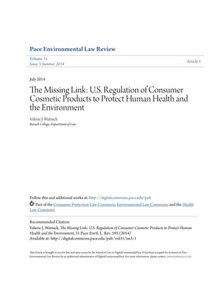 Pace Environmental Law Review
Volume 31
Issue 3 Summer 2014
Article 1
July 2014
The Missing Link: U.S. Regulation of Consumer
Cosmetic Products to Protect Human Health and
the Environment
Valerie J. Watnick
Baruch College, Department of Law
Follow this and additional works at: http://digitalcommons.pace.edu/pelr
Part of the Consumer Protection Law Commons, Environmental Law Commons, and the Health
Law Commons
This Article is brought to you for free and open access by the School of Law at DigitalCommons@Pace. It has been accepted for inclusion in Pace
Environmental Law Review by an authorized administrator of DigitalCommons@Pace. For more information, please contact cpittson@law.pace.edu.
Recommended Citation
Valerie J. Watnick, The Missing Link: U.S. Regulation of Consumer Cosmetic Products to Protect Human
Health and the Environment, 31 Pace Envtl. L. Rev. 595 (2014)
Available at: http://digitalcommons.pace.edu/pelr/vol31/iss3/1
 