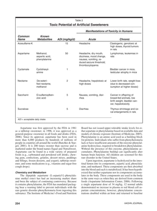 254 AAOHN Journal
Aspartame was first approved by the FDA in 1981
as a tabletop sweetener; in 1996, it was approved as a
general-purpose sweetener in all foods and drinks (FDA,
2006). Since its approval, aspartame has been used in
more than 6,000 products by hundreds of millions of
people in countries all around the world (Butchko & Star-
gel, 2001). It is 200 times sweeter than sucrose and is
marketed under the brand names Equal and NutraSweet.
Aspartame can be found in a wide variety of prepared
foods (e.g., carbonated and powdered soft drinks, chew-
ing gum, confections, gelatins, dessert mixes, puddings
and fillings, frozen desserts, and yogurt), tabletop sweet-
ener, and some medications (e.g., vitamins and sugar-free
cough drops).
Chemistry and Metabolism
The dipeptide aspartame (L-aspartyl-L-phenylala-
nine methyl ester) has had an increasing market share
and been the subject of continuing controversy. Because
it contains phenylalanine, the FDA has mandated packag-
ing bear a warning label to prevent individuals with the
rare genetic disorder phenylketonuria from ingesting this
substance. The Institute of Medicine’s Food and Nutrition
Board has not issued upper tolerable intake levels for ei-
ther aspartate or phenylalanine based on available data and
models of chronic exposure (Institute of Medicine, 2005).
Phenylalanine is an amino acid used as a building block
for proteins. Individuals who suffer from phenylketonuria
lack or have insufficient amounts of the enzyme phenylal-
anine hydroxylase, required to breakdown phenylalanine.
Without the presence of this enzyme, phenylalanine ac-
cumulates. Phenylalanine buildup can significantly alter
human brain function. All children are screened for this
rare disorder in the United States.
Upon ingestion, aspartame is hydrolyzed in the intes-
tinal lumen into its components, aspartic acid, phenylala-
nine, and methanol. These components are then absorbed
into the blood and each is metabolized. It has been hypoth-
esized that neither aspartame nor its components accumu-
lates in the body. These components are used in the body
in the same ways as when they are derived from common
foods (Aspartame Information Center, 2006). Following
a single aspartame dose of 34 mg/kg, 12 normal adults
demonstrated no increase in plasma or red blood cell as-
partate concentrations; however, phenylalanine concen-
trations doubled within an hour and returned to baseline
Table 2
Toxic Potential of Artificial Sweeteners
Manifestations of Toxicity in Humans
Common
Name
Known
Metabolites ADI (mg/kg/d) Acute Chronic
Acesulfame-K 15 Headache Clastogenic, genotoxic at
high doses, thyroid tumors
in rats
Aspartame Methanol,
aspartic acid,
phenylalanine
50 Headache, dry mouth,
dizziness, mood change,
nausea, vomiting, re-
duced seizure threshold,
thrombocytopenia
Lymphomas, leukemias in
rats
Cyclamate Cyclohexyl-
amine
1 Bladder cancer in mice,
testicular atrophy in mice
Neotame De-esteri-
fied neotame,
methanol
2 Headache, hepatotoxic at
high doses
Lower birth rate, weight loss
(due to decreased con-
sumption at higher doses)
Saccharin O-sulfamoylben-
zoic acid
5 Nausea, vomiting, diar-
rhea
Cancer in offspring of
breast-fed animals, low
birth weight, bladder can-
cer, hepatotoxicity
Sucralose 5 Diarrhea Thymus shrinkage and ce-
cal enlargements in rats
ADI = acceptable daily intake.
 