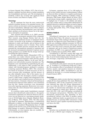 255june 2008, vol. 56, no. 6
in 4 hours (Stegink, Filer, & Baker, 1977). One of its me-
tabolites, methanol, has been shown to further metabolize
into formaldehyde and formic acid. The development of
metabolic acidosis has occurred with significant blood
levels of formic acid (Palese & Tephly, 1975).
Toxicology
By far, aspartame has been the most controversial
artificial sweetener because of its potential toxicity. Nu-
merous websites are devoted to removing aspartame from
all sources immediately. Although some of these websites
list relevant literature and demonstrate cause and effect,
others attribute an all-inclusive disease list to the inges-
tion or absorption of aspartame.
New research from Soffritti et al. (2007) provides
evidence of the carcinogenic potential of this compound.
Their research, using Sprague Dawley fetal rats, has
demonstrated a significant increase of malignant tumors
in males, an increase in the incidence of lymphomas and
leukemias in males and females, and an increase in the
incidence of mammary cancer in females. These results
reinforce and confirm previous research that also dem-
onstrated the carcinogenicity potential of aspartame and
the increased carcinogenetic potential if exposure occurs
during gestation. It is notable that the dosage tested ap-
proximated the ADI for humans.
In other published reports, Blumenthal (1997) re-
ported three case studies wherein women ages 40, 32,
and 26 all experienced migraines while chewing a popu-
lar gum with aspartame additive. In all cases, the mi-
graines were relieved after cessation of product use. The
headaches were reproducible by reintroducing the gum.
Additionally, a case report in 2007 revealed four indi-
viduals with thrombocytopenia attributed to products
containing aspartame (Roberts, 2007). This conclusion
was based on recurrence of blood dyscrasia on two or
more occasions after rechallenge, and the absence of
any other definable factors. One of the reports was of
a 10-year-old girl who developed a decline in platelet
count to 1,000 cu/mm, coupled with enlargement of the
liver and spleen, and a marked increase in histiocytes in
the bone marrow. A dramatic clinical and hematological
normalization followed when additives were eliminated
from her diet. Similar recurrences were documented
twice after ingesting aspartame. Remissions were main-
tained when the client abstained from aspartame prod-
ucts (Roberts).
In a newborn rodent model, hypothalamic neuronal
necrosis due to dicarboxylic amino acids (i.e., the aspartic
acid found in aspartame) was observed. However, this ne-
crosis was not observed in a non-human primate model,
even at 10-fold higher doses (Stegink, Shepherd, Brum-
mel, & Murray, 1974; Stegink, 1976). The other amino
acid found in aspartame, phenylalanine, is metabolized
differently in rodents, so only data from primate animal
models can be considered. Phenylalanine doses of 3,000
mg/kg/d in the first few years of life produced irreversible
brain damage in monkeys (Waisman & Harlow, 1965).
Unfortunately, no dose-response data are available for
use in estimating human effects.
In humans, aspartame doses of 2 to 100 mg/kg re-
sulted in dose-related increases in phenylalanine without
an observed effect on behavior or cognitive performance
(Filer & Stegink, 1988; Lieberman, Caballero, Emde, &
Bernstein, 1988; Stokes, Belger, Banich, & Taylor, 1991).
In sub-chronic dosing studies, aspartame doses of 30 to
77 mg/kg/d over 13 weeks in 126 children and adoles-
cents and a similar study in young adults administered 36
mg/kg/d showed no significant impact on renal or hepatic
function, hematologic status, ophthalmic examinations,
or plasma lipid profile (Frey, 1976; Knopp, Brandt, &
Arky, 1976).
Acesulfame-k
History
Acesulfame-K (potassium) was discovered in 1967
by chemist Karl Clauss. He noticed a sweet taste when
he licked his finger while working in the laboratory. Ace-
sulfame-K was approved in the United States in 1988 for
specific uses, including a tabletop sweetener. In 1998, the
FDA approved acesulfame-K for use in beverages. In par-
ticular, it has been used to decrease the bitter aftertaste
of aspartame and can be found in NutraSweet-contain-
ing products. In 2003, it was approved for general use in
foods, excluding meat or poultry (FDA, 2006).
Acesulfame-K is 200 times sweeter than sugar and
has no calories. Brand names include Sunett and Sweet
One. It can be found in baked goods, frozen desserts, can-
dies, beverages, cough drops, and breath mints.
Chemistry and Metabolism
Acesulfame-K is the generic name for the potassium
salt of 6-methyl-1,2,3-oxathiazine-4(3H)-one-2,2,diox-
ide. The synergistic effect of acesulfame-K with glucose,
fructose, sucrose, and sucralose increases its sweetness
intensity (O’Donnell, 2005). Acesulfame-K is not me-
tabolized by the body; it is excreted unchanged (Calorie
Control Council, 2007).
Toxicology
Cytogenetic studies on mice that have ingested ace-
sulfame-K have been published. One study (Mukherjee
& Chakrabarti, 1997) of the cytogenicity of this sweet-
ener indicated that when the dosage administered to
mice was within the ADI of 15 mg/kg of body weight,
the number of chromosomal aberrations was not sig-
nificant compared to control mice. However, at higher
doses (60, 450, 1,100, and 2,250 mg/kg), acesulfame-K
was clastogenic and genotoxic. Therefore, their results
demonstrate unequivocally that, depending on dose,
acesulfame-K interacts with DNA to produce genetic
damage. Additional studies on genotoxicity are recom-
mended because of potential DNA interaction at high
doses. However, doses capable of producing damage are
well above the ADI.
Sucralose
History
Sucralose was accidentally discovered in 1976 when
Tate & Lyle, a British sugar company, was looking for
 