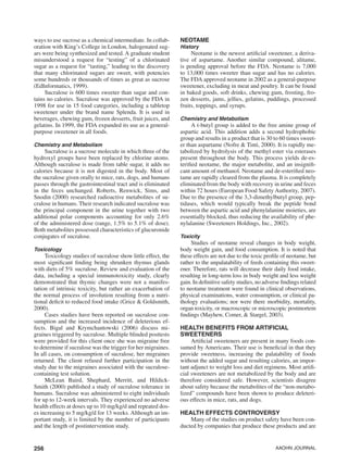 256 AAOHN Journal
ways to use sucrose as a chemical intermediate. In collab-
oration with King’s College in London, halogenated sug-
ars were being synthesized and tested. A graduate student
misunderstood a request for “testing” of a chlorinated
sugar as a request for “tasting,” leading to the discovery
that many chlorinated sugars are sweet, with potencies
some hundreds or thousands of times as great as sucrose
(EdInformatics, 1999).
Sucralose is 600 times sweeter than sugar and con-
tains no calories. Sucralose was approved by the FDA in
1998 for use in 15 food categories, including a tabletop
sweetener under the brand name Splenda. It is used in
beverages, chewing gum, frozen desserts, fruit juices, and
gelatins. In 1999, the FDA expanded its use as a general-
purpose sweetener in all foods.
Chemistry and Metabolism
Sucralose is a sucrose molecule in which three of the
hydroxyl groups have been replaced by chlorine atoms.
Although sucralose is made from table sugar, it adds no
calories because it is not digested in the body. Most of
the sucralose given orally to mice, rats, dogs, and humans
passes through the gastrointestinal tract and is eliminated
in the feces unchanged. Roberts, Renwick, Sims, and
Snodin (2000) researched radioactive metabolites of su-
cralose in humans. Their research indicated sucralose was
the principal component in the urine together with two
additional polar components accounting for only 2.6%
of the administered dose (range, 1.5% to 5.1% of dose).
Both metabolites possessed characteristics of glucuronide
conjugates of sucralose.
Toxicology
Toxicology studies of sucralose show little effect, the
most significant finding being shrunken thymus glands
with diets of 5% sucralose. Review and evaluation of the
data, including a special immunotoxicity study, clearly
demonstrated that thymic changes were not a manifes-
tation of intrinsic toxicity, but rather an exacerbation of
the normal process of involution resulting from a nutri-
tional deficit to reduced food intake (Grice & Goldsmith,
2000).
Cases studies have been reported on sucralose con-
sumption and the increased incidence of deleterious ef-
fects. Bigal and Krymchantowski (2006) discuss mi-
graines triggered by sucralose. Multiple blinded posttests
were provided for this client once she was migraine free
to determine if sucralose was the trigger for her migraines.
In all cases, on consumption of sucralose, her migraines
returned. The client refused further participation in the
study due to the migraines associated with the sucralose-
containing test solution.
McLean Baird, Shephard, Merritt, and Hildick-
Smith (2000) published a study of sucralose tolerance in
humans. Sucralose was administered to eight individuals
for up to 12-week intervals. They experienced no adverse
health effects at doses up to 10 mg/kg/d and repeated dos-
es increasing to 5 mg/kg/d for 13 weeks. Although an im-
portant study, it is limited by the number of participants
and the length of postintervention study.
Neotame
History
Neotame is the newest artificial sweetener, a deriva-
tive of aspartame. Another similar compound, alitame,
is pending approval before the FDA. Neotame is 7,000
to 13,000 times sweeter than sugar and has no calories.
The FDA approved neotame in 2002 as a general-purpose
sweetener, excluding in meat and poultry. It can be found
in baked goods, soft drinks, chewing gum, frosting, fro-
zen desserts, jams, jellies, gelatins, puddings, processed
fruits, toppings, and syrups.
Chemistry and Metabolism
A t-butyl group is added to the free amine group of
aspartic acid. This addition adds a second hydrophobic
group and results in a product that is 30 to 60 times sweet-
er than aspartame (Nofre & Tinti, 2000). It is rapidly me-
tabolized by hydrolysis of the methyl ester via esterases
present throughout the body. This process yields de-es-
terified neotame, the major metabolite, and an insignifi-
cant amount of methanol. Neotame and de-esterified neo-
tame are rapidly cleared from the plasma. It is completely
eliminated from the body with recovery in urine and feces
within 72 hours (European Food Safety Authority, 2007).
Due to the presence of the 3,3-dimethylbutyl group, pep-
tidases, which would typically break the peptide bond
between the aspartic acid and phenylalanine moieties, are
essentially blocked, thus reducing the availability of phe-
nylalanine (Sweeteners Holdings, Inc., 2002).
Toxicity
Studies of neotame reveal changes in body weight,
body weight gain, and food consumption. It is noted that
these effects are not due to the toxic profile of neotame, but
rather to the unpalatability of feeds containing this sweet-
ener. Therefore, rats will decrease their daily food intake,
resulting in long-term loss in body weight and less weight
gain. In definitive safety studies, no adverse findings related
to neotame treatment were found in clinical observations,
physical examinations, water consumption, or clinical pa-
thology evaluations; nor were there morbidity, mortality,
organ toxicity, or macroscopic or microscopic postmortem
findings (Mayhew, Comer, & Stargel, 2003).
Health Benefits from Artificial
Sweeteners
Artificial sweeteners are present in many foods con-
sumed by Americans. Their use is beneficial in that they
provide sweetness, increasing the palatability of foods
without the added sugar and resulting calories, an impor-
tant adjunct to weight loss and diet regimens. Most artifi-
cial sweeteners are not metabolized by the body and are
therefore considered safe. However, scientists disagree
about safety because the metabolites of the “non-metabo-
lized” compounds have been shown to produce deleteri-
ous effects in mice, rats, and dogs.
Health Effects Controversy
Many of the studies on product safety have been con-
ducted by companies that produce these products and are
 