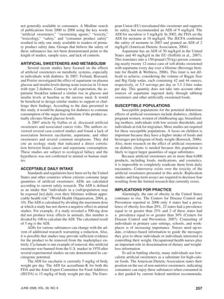 257june 2008, vol. 56, no. 6
not generally available to consumers. A Medline search
of publications from 2000 to 2008 using the key words
“artificial sweeteners,” “sweetening agents,” “toxicity,”
“toxicology,” “safety,” and “consumer product safety”
resulted in only one study available to readers of prima-
ry product safety data. Groups that believe the safety of
these substances has not been demonstrated point to the
length of studies, sample sizes, and lack of controls.
Artificial Sweeteners and Metabolism
Several recent studies have focused on the effects
of artificial sweeteners on metabolic systems, especially
in individuals with diabetes. In 2007, Ferland, Brassard,
and Poirier investigated the effect of aspartame on plasma
glucose and insulin levels during acute exercise in 14 men
with type 2 diabetes. Contrary to all expectation, the as-
partame breakfast induced a similar rise in glucose and
insulin levels at baseline as the sucrose meal. It would
be beneficial to design similar studies to support or chal-
lenge their findings. According to the data presented in
this study, it would be damaging for diabetics to continue
consumption of the sugar-free substitute if the product ac-
tually elevates blood glucose levels.
A 2007 article by Gallus et al. discussed artificial
sweeteners and associated cancer risks. The authors re-
viewed several case-control studies and found a lack of
association between saccharine, aspartame, and other
sweeteners and several common neoplasms. They did
cite an ecology study that indicated a direct correla-
tion between brain cancer and aspartame consumption.
These studies are subject to ecological fallacy and the
hypothesis was not confirmed in animal or human stud-
ies.
Acceptable Daily Intake
Standards and regulations have been set by the United
States and other countries whose citizens consume large
quantities of artificial sweeteners. ADIs are calculated
according to current safety research. The ADI is defined
as an intake that “individuals in a (sub)population may
be exposed [to] daily over their lifetimes without appre-
ciable health risk” (World Health Organization, 2004, p.
10). TheADI is calculated by dividing the maximum dose
at which a study has not shown a negative effect in animal
studies. For example, if a study revealed a 500-mg dose
did not produce toxic effects in animals, this number is
divided by 100 to calculate the ADI. The calculated result
of 5 mg is the ADI.
ADIs for various substances can change with the ad-
vent of additional research warranting a reduction. Also,
it is possible that studies may provide sufficient evidence
for the product to be removed from the marketplace en-
tirely. Cyclamate is one example of removal; this artificial
sweetener was banned from the U.S. market in 1970 after
several experimental studies on rats demonstrated its car-
cinogenic potential.
The ADI for saccharin is currently 5 mg/kg of body
weight per day. The ADI for acesulfame-K for both the
FDA and the Joint Expert Committee for Food Additives
(JECFA) is 15 mg/kg of body weight per day. The Euro-
pean Union (EU) reevaluated this sweetener and supports
its safety, but recommended an ADI of 9 mg/kg/d. The
ADI for sucralose is 5 mg/kg/d. In 2002, the FDA set the
ADI for neotame at 18 mg/kg/d. The JECFA confirmed
the safety of neotame in 2003 and granted an ADI of 2
mg/kg/d (American Dietetic Association, 2004).
Aspartame has an ADI of 50 mg/kg/d in the United
States and 40 mg/kg/d in the EU (Soffritti et al., 2007).
This translates into a 150-pound (70-kg) person consum-
ing nearly twenty 12-ounce cans of soft drinks sweetened
with aspartame every day over a lifetime (Beverage Insti-
tute for Health & Wellness, 2006). This limit is not dif-
ficult to achieve, considering the volume of Biggie Size
and Big Gulp sodas, each containing 42 and 44 ounces,
respectively, or 5.5 servings per day or 3.5 2-liter sodas
per day. This quantity does not take into account other
sources of aspartame ingested daily through tabletop
sweeteners and other artificially sweetened foods.
Susceptible Populations
Susceptible populations for the potential deleterious
effects of artificial sweeteners include diabetics, children,
pregnant women, women of childbearing age, breastfeed-
ing mothers, individuals with low seizure thresholds, and
individuals at risk for migraines. More studies are required
for these susceptible populations. A focus on children is
important because they have a higher intake of foods and
beverages per kilogram of body weight (Renwick, 2006).
Also, more research on the effect of artificial sweeteners
on diabetic clients is needed because this population is
likely to ingest larger quantities of sugar substitutes.
Because artificial sweeteners are in more than 6,000
products, including foods, medications, and cosmetics,
it is impossible to completely eradicate them from daily
encounters. Controversy exists over the toxicity of the
artificial sweeteners presented in this article. Replication
studies and long-term assays are required to decrease fear
resulting from the limited research that currently exists.
Implications for Practice
Alarmingly, the rate of obesity in the United States
continues to rise. The Centers for Disease Control and
Prevention reported in 2006 only 4 states had a preva-
lence of obesity less than 20%, 22 states had a prevalence
equal to or greater than 25% and 2 of these states had
a prevalence equal to or greater than 30% (Centers for
Disease Control and Prevention, 2007). Counseling of
individuals in primary care settings, schools, and work-
places is of increasing importance. Nurses need up-to-
date, evidence-based information to guide the messages
they give to obese individuals or individuals interested in
controlling their weight. Occupational health nurses play
an important role in dissemination of dietary and weight-
loss information.
To aid in battling obesity, many individuals use low-
calorie artificial sweeteners as a substitute for high-calo-
rie foods. The American Dietetic Association states their
position on the use of non-nutritive sweeteners, indicating
consumers can enjoy these substances when consumed in
a diet guided by current federal nutrition recommenda-
 