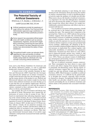 258 AAOHN Journal
tions such as the Dietary Guidelines for Americans and
the Dietary References Intakes, as well as individual
health goals (American Dietetic Association, 2004).
A recent review of the scientific literature by Bel-
lisle and Drewnowski (2007) found that diet beverages
may represent the optimal use of intense sweeteners in
weight control because they have the advantage of reduc-
ing the energy density of the product to zero. Bellisle and
Drewnowski indicate some modest weight loss has been
shown when artificial sweeteners are used, but they go on
to note that they are not appetite suppressants. However,
additional research indicates it is not only the amount of
calories contained in these substances that can have an
effect on obesity and metabolism.
For example, the cycle of sweetness and obesity may
be difficult to break. Researchers have equated the ad-
dictiveness of sweets to that of cocaine in rats. This is
based on experimental data indicating dopamine signal-
ing in the ventral striatum, the area of the brain involved
in reward processing and learning, is stimulated with the
ingestion of sweets or with drugs of abuse (Lenoir, Serre,
Cantin, & Ahmed, 2007). In their trial of 132 Wistar rats,
they indicate virtually all rats preferred saccharin over
intravenous cocaine. Swithers and Davidson (2008) also
studied the effect of saccharin in rats, examining the ef-
fect of high-intensity sweeteners on obesity. Their find-
ings demonstrated increased intake of no-calorie sugar
substitutes could promote increased food intake and body
weight gain.
For individuals planning to start dieting, the nurse
should provide information about decreasing the number
of calories consumed daily as well as introducing physi-
cal activity under the guidance of a health care provider.
When nurses discuss the benefits of artificial sweeteners,
it is important to be clear that although these substances
will aid in decreasing the number of calories consumed,
little research has shown their efficacy for weight loss.
Additionally, potential deleterious side effects may be as-
sociated with their use.
Use of artificial sweeteners during pregnancy should
be restricted due to the limited research available sur-
rounding this topic. The maternal diet is important to the
growing fetus. Sedova et al. (2007) indicate that growing
evidence suggests fetal and early life environments are
determinants of disease in adulthood, including dyslipid-
emia, insulin resistance, obesity, and hypertension. Their
studies on early life exposure to a sucrose-rich diet in rats
resulted in distinct responses to long-term postnatal high
sucrose feedings. Additionally, the offspring of the su-
crose-fed mothers displayed higher adiposity and substan-
tial increases in triglyceride liver content together with
unfavorable distribution of cholesterol into lipoprotein
subfractions. Saccharin has been shown to cause effects
such as depressed growth; anemia; iron, vitamin A, and
folate deficiency; and elevated vitamin E in rats (Garland
et al., 1993). Nurses can educate women of childbearing
age and pregnant and lactating women to consume these
substances in moderation or not at all.
The use of artificial sweeteners remains controver-
sial. Their consumption has been shown to cause mild
to serious side effects ranging from nuisance headaches
to potentially life-threatening cancer. Recent reports of
selected sweeteners suggest they are not efficacious in
weight loss and may promote weight gain (Swithers &
Davidson, 2008). Much literature is available on artificial
sweeteners; however, it is difficult for the general pub-
lic to decipher the research, especially when research-
ers themselves disagree. Occupational health nurses and
other health care providers should be aware of current
research surrounding the use of artificial sweeteners and
inform clients of the potential risks associated with their
use.
References
American Dietetic Association. (2004). Position of the American Di-
etetic Association: Use of nutritive and nonnutritive sweeteners.
Journal of the American Dietetic Association, 104(2), 255-275.
Arnold, D. L. (1983, April). Two-generation saccharin bioassays. Envi-
ronmental Health Perspectives, 50, 27-36.
Arnold, D. L. (1984). Toxicology of saccharin. Fundamental and Ap-
plied Toxicology, 4(5), 674-685.
Aspartame Information Center. (2006). Aspartame Information Center
homepage. Retrieved July 1, 2007, from www.aspartame.org
Bellisle, F., & Drewnowski, A. (2007). Intense sweeteners, energy in-
take and the control of body weight. European Journal of Clinical
Nutrition, 61(6), 691-700.
Beverage Institute for Health & Wellness. (2006). Beverage sci-
ence Q&A: Aspartame. Retrieved February 22, 2008, from www.
beverageinstitute.org/ingredients/pdf/Aspartame.pdf
Bigal, M. E., & Krymchantowski, A. V. (2006). Migraine triggered by
sucralose: A case report. Headache, 46(3), 515-517.
Blumenthal, H. J. (1997). Chewing gum headaches. Headache, 37(10),
The Potential Toxicity of
Artificial Sweeteners
Whitehouse, C. R., Boullata, J., & McCauley, L. A.
AAOHN Journal 2008; 56(6), 251-259.
1	Artificial sweeteners provide the sweetness of
sugar without the calories. Five Food and Drug
Administration-approved sugar substitutes cur-
rently exist. Most of these substitutes provide 0
kcal/g.
2	Some research has associated artificial sweet-
eners with health conditions such as cancers,
hepatotoxicity, migraines, and low birth weight.
Much controversy concerning this issue still ex-
ists. This research has been disputed and some
studies have demonstrated the safety of these
sweeteners.
3	Occupational health nurses can educate clients
regarding the risks and benefits of artificial
sweeteners. They can also promote exercise and
healthy eating habits for individuals who may
consider consuming artificial sweeteners.
IN S UMM A RY
 