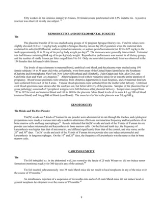 8
Fifty workers in the ceramics industry (12 males, 38 females) were patch tested with 2.5% metallic tin. A positive
reaction was observed in only one subject. 59
REPRODUCTIVE AND DEVELOPMENTAL TOXICITY
Tin
The placental transfer of tin was studied using groups of 12 pregnant Sprague-Dawley rats. Fetal tin values were
slightly elevated (0.8 to 1.3 mg/kg body weight) in Sprague-Dawley rats on day 20 of gestation when the maternal diets
contained tin salts (tin(II) fluoride, sodium pentachlorostannite, or sodium pentafluorostannite) at 125 to 625 mg/kg in the
feed (approximately 10 to 50 mg of tin per kg body weight per day).60
The increases were generally dose-related. Untreated
rats had fetuses containing 0.64 mg of tin per kg body weight. Reproductive performance was normal in all dietary groups,
and the number of viable fetuses per litter ranged from 9 to 14. Only one nonviable (unresorbed) fetus was observed in the
154 females that delivered viable fetuses.
The levels of trace elements in maternal blood, umbilical cord blood, and the placenta were studied using 198
female subjects (16 to 39 years old) who, collectively, were from areas of the United States identified as the Southeast
(Charlotte and Birmingham), NewYork-New Jersey (Riverhead and Elizabeth), Utah (Ogden and Salt Lake City), and
California (East and West Los Angeles).61
All participants lived in their respective areas for at least the entire duration of
pregnancy. Blood/tissue specimens were obtained from obstetrics departments in local hospitals, and 25 maternal-fetal sets
were collected from each of the 8 areas. Venous blood specimens were collected from the mother after delivery. Umbilical
cord blood specimens were drawn after the cord was cut, but before delivery of the placenta. Samples of the placenta (free of
gross pathology) consisted of 3 peripheral wedges cut in full thickness after placental delivery. Sample sizes ranged from
177 to 187 for cord and maternal blood and 160 to 169 for the placenta. Mean blood levels of tin were 4.6 µg/100 ml blood
(maternal blood) and 5.6 µg/100 ml blood (cord blood). The mean level of tin in the placenta was 5.0 µg/100 g.
GENOTOXICITY
Tin Oxide and Tin Ore Powder
Tin(IV) oxide and 5 kinds of Yunnan tin ore powder were administered to rats through the trachea, and cytological
preparations were made at various intervals in order to determine effects on micronucleus frequency and karyorrhexis of rat
bone marrow cells and lung macrophages.62
Results indicated that tin(IV) oxide and each of the 5 kinds of Yunnan tin ore
powder can induce micronuclei and karyorrhexis in bone marrow cells. On the first and tenth day, the frequency of
karyorrhexis was higher than that of micronuclei, and differed significantly from that of the control, and vice versa, on the
20th
and 30th
days. Tin(IV) oxide and each of the 5 kinds of Yunnan tin ore powder also can induce micronuclei and
karyorrhexis in lung macrophages. On the 10th
and 20th
days, the frequency of karyorrhexis was the same as that in bone
marrow cells.
CARCINOGENICITY
Tin
Tin foil imbedded s.c. in the abdominal wall, just ventral to the fascia of 25 male Wistar rats did not induce tumor
formation (monitored weekly for 300 days) in any of the animals.66
Tin foil inserted subcutaneously into 39 male Marsh mice did not result in local neoplasms in any of the mice over
the course of 19 months.67
An intrathoracic injection of a suspension of tin needles into each of 43 male Marsh mice did not induce local or
general neoplasm development over the course of 19 months.68
 