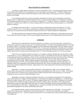 9
HEALTH EFFECTS ASSESSMENT	 	
According to a health effects assessment on tin and tin compounds by the U. S. Environmental Protection Agency,
an oral reference dose (RfD) of 0.62 mg Sn/kg/day or (43.4 mg Sn/day) was recommended.66
The RfD is defined as an
estimate of an exposure level that would not be expected to cause adverse effects when exposure occurs for a significant
portion of the lifespan.
In a toxicological profile for tin and tin compounds, prepared by the Agency for Toxic Substances and Disease
Registry of the U.S. Department of Health and Human Services, a minimal risk level (MRL) of 0.3 mg/kg/day was derived
for intermediate-duration oral exposure (15 to 364 days) to inorganic tin.29
An MRL is defined as an estimate of daily human
exposure to a substance that is likely to be without an appreciable risk of adverse effects (noncarcinogenic) over a specified
duration of exposure.
In a Belgian case-control study (n = 272 men and women), a significantly increased risk (odds ratio 3.72, 95%
confidence interval 1.22 to 11.3) of chronic renal failure was found for occupational exposure to tin (Nuyts et al. 1995). 67
Exposures were reconstructed from self-reported occupational histories by 3 industrial hygienists independently.
The National Institute for Occupational Safety and Health (NIOSH) has established a recommended exposure limit
for tin and tin (IV) oxide of 2 mg/m3
of air as a time-weighted average for up to a 10-h workday during a 40-h work week.68
SUMMARY
The safety of tin oxide (dioxide of tin) and elemental tin in cosmetics is reviewed in this report. Elemental tin is
obtained from cassiterite by reduction with coal in a reverberatory furnace. Tin oxide is manufactured directly from tin metal
by thermal oxidation. According to information supplied to the Food and Drug Administration (FDA) by industry as part of
the Voluntary Cosmetic Registration Program (VCRP) in 2011, tin oxide, but not elemental tin, was being used in cosmetics.
Furthermore, results from a survey of ingredient use concentrations provided by the Personal Care Products Council in 2011
indicate that tin oxide was being used at concentrations up to 1% in rinse-off products and up to 5% in leave-on products.
The results of toxicokinetic studies involving rats, cats, monkeys, and dogs indicated that more than 90% of orally
or parenterally (i.v. and i.p.) administered tin (as tin salts) was excreted. The skeleton was the main site of deposition, but tin
was also deposited in the liver and kidneys. There was also very little absorption of tin from the GI tract of man. Following
s.c. dosing in rats, approximately 60% of the metal was retained in the body. Of this amount, approximately 95%
accumulated in the skin and hair. PBPK modeling (ingestion) indicated that tin in any tissue or organ is retained with
elimination half-times of 4 (20% of tissue burden), 25 (20% of tissue burden), and 400 (60% of tissue burden) days. An
inhalation model for tin compounds (oxides included) indicated that 70% of the tin was deposited in alveolar interstitial
regions and eventually transferred to the blood. Approximately 10% of the tin deposited in the bronchi and bronchioles was
absorbed rapidly.
Reportedly, i.v. dosing of animals yielded a lethal dose of 100 mg/kg body weight. No test substance-related
adverse effects were observed in rats fed tin(IV) oxide at dietary concentrations up to 1.0% for 4 or 13 weeks. Toxic effects
were not observed in 9 volunteers given canned food that yielded a maximum dose of 204 mg Sn/kg over a 24-h period.
Elemental tin was not cytotoxic to human fibroblasts in vitro.
Reportedly, tin powder is moderately irritating to the airways. An eyeshadow containing 0.3% tin oxide did not
cause ocular irritation in 31 subjects who participated in a 4-week product use study (daily applications). In repeated insult
patch tests, neither a lipstick (0.5% tin oxide, 103 subjects), lipgloss product (0.35% tin oxide, 108 subjects), nor a powder
eye shadow (0.3% tin oxide, 98 subjects) induced skin irritation or allergic contact sensitization. Of 73 nickel-sensitive
patients patch-tested with copper disks plated with a pure tin coating, 6 had allergic reactions and 4 had doubtful reactions.
Tin was not classified as a skin irritant. Intraperitoneal or i.v. injections of metallic tin powder (200 mg in saline) induced
plasmacellular hyperplasia in the spleen and draining lymph nodes.
In occupational settings, stannosis has been observed in workers exposed to tin oxide fumes. In a case-control
study (272 men and women), a significantly increased risk (odds ratio = 3.72) of chronic renal failure was found for
occupational exposure to tin. A positive reaction was observed in 1 of 50 workers in the ceramics industry patch-tested with
2.5% metallic tin.
 