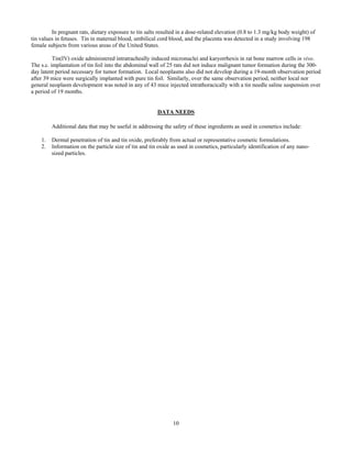 10
In pregnant rats, dietary exposure to tin salts resulted in a dose-related elevation (0.8 to 1.3 mg/kg body weight) of
tin values in fetuses. Tin in maternal blood, umbilical cord blood, and the placenta was detected in a study involving 198
female subjects from various areas of the United States.
Tin(IV) oxide administered intratracheally induced micronuclei and karyorrhexis in rat bone marrow cells in vivo.
The s.c. implantation of tin foil into the abdominal wall of 25 rats did not induce malignant tumor formation during the 300-
day latent period necessary for tumor formation. Local neoplasms also did not develop during a 19-month observation period
after 39 mice were surgically implanted with pure tin foil. Similarly, over the same observation period, neither local nor
general neoplasm development was noted in any of 43 mice injected intrathoracically with a tin needle saline suspension over
a period of 19 months.
DATA NEEDS
Additional data that may be useful in addressing the safety of these ingredients as used in cosmetics include:
1. Dermal penetration of tin and tin oxide, preferably from actual or representative cosmetic formulations.
2. Information on the particle size of tin and tin oxide as used in cosmetics, particularly identification of any nano-
sized particles.
 