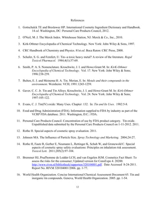 12
References
1. Gottschalck TE and Breslawec HP. International Cosmetic Ingredient Dictionary and Handbook.
14 ed. Washington, DC: Personal Care Products Council, 2012.
2. O'Neil, M. J. The Merck Index. Whitehouse Station, NJ: Merck & Co., Inc., 2010.
3. Kirk-Othmer Encyclopedia of Chemical Technology. New York: John Wiley & Sons, 1997.
4. CRC Handbook of Chemistry and Physics. 81st ed. Boca Raton: CRC Press, 2000.
5. Schafer, S. G. and Femfert, U. Tin--a toxic heavy metal? A review of the literature. Regul
Toxicol Pharmacol. 1984;4(1):57-69.
6. Smith, P. A. S. Nomenclature. Kroschwitz, J. I. and Howe-Grant M. In: KirK-Othmer
Encyclopedia of Chemical Technology. Vol. 17. New York: John Wiley & Sons;
1996:238-259.
7. Bulten, E. J. and Meinema H. A. Tin. Merian, E. In: Metals and their compounds in the
environment. Weinheim: VCH; 1991:1243-1259.
8. Gaver, C. C. Jr. Tin and Tin Alloys. Kroschwitz, J. I. and Howe-Grant M. In: Kirk-Othmer
Encyclopedia of Chemical Technology. Vol. 24. New York: John Wiley & Sons;
1997:105-122.
9. Evans, C. J. Tin(IV) oxide: Many Uses. Chapter: 132. In: Tin and Its Uses. 1982:5-8.
10. Food and Drug Administration (FDA). Information supplied to FDA by industry as part of the
VCRP FDA database. 2011. Washington, D.C.: FDA.
11. Personal Care Products Council. Concentration of use by FDA product category. Tin oxide.
Unpublished data submitted by the Personal Care Products Council on 1-11-2012. 2011.
12. Rothe H. Special aspects of cosmetic spray evaluation. 2011.
13. Johnsen MA. The Influence of Particle Size. Spray Technology and Marketing. 2004;24-27.
14. Rothe H, Fautz R, Gerber E, Neumann L, Rettinger K, Schuh W, and Gronewold C. Special
aspects of cosmetic spray safety evaluations: Principles on inhalation risk assessment.
Toxicol Lett. 2011;205(2):97-104.
15. Bremmer HJ, Prud'homme de Lodder LCH, and van Engelen JGM. Cosmetics Fact Sheet: To
assess the risks for the consumer; Updated version for ConsExpo 4. 20200.
http://www.rivm.nl/bibliotheek/rapporten/320104001.pdf. Date Accessed 8-24-2011.
Report No. RIVM 320104001/2006. pp. 1-77.
16. World Health Organization. Concise International Chemical Assessment Document 65. Tin and
inorganic tin compounds. Geneva, World Health Organization. 2005. pp. 1-54.
 