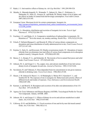 13
17. Rader, J. I. Anti-nutritive effects of dietary tin. Adv Exp Med Biol. 1991;289:509-524.
18. Shimbo, S., Matsuda-Inoguchi, N., Watanabe, T., Sakurai, K., Date, C., Nishimura, A.,
Nakatsuka, H., Saito, H., Arisawa, K., and Ikeda, M. Dietary intake of tin in Japan, and
the effects on intake of canned food and beverage consumption. Food Addit Contam.
2007;24(5):535-545.
19. European Union. Maximum levels for certain contaminants. Inorganic tin.
http://europa.eu/legislation_summaries/food_safety/contamination_environmental_factor
s/121290_en.htm.
20. Hiles, R. A. Absorption, distribution and excretion of inorganic tin in rats. Toxicol Appl
Pharmacol. 1974;27(2):366-379.
21. Furchner, J. E. and Drake, G. A. Comparative metabolism of radionuclides in mammals--XI.
Retention of 113
Sn in the mouse, rat, monkey and dog. Health Phys. 1976;31(3):219-224.
22. Fritsch, P. DeSaint-Blanquat G. and Derache R. Effect of various dietary components on
absorption and tissue distribution of orally administered tin in rats. Food Cosmet.Toxicol.
1977;15:147-149.
23. Kojima, S., Saito, K., and Kiyozumi, M. [Studies on poisonous metals. IV. Absorption of stannic
chloride from rat alimentary tract and effect of various food components on its absorption
(author's transl)]. Yakugaku Zasshi. 1978;98(4):495-502.
24. Benoy, C. J., Hooper, P. A., and Schneider, R. The toxicity of tin in canned fruit juices and solid
foods. Food Cosmet Toxicol. 1971;9(5):645-656.
25. Johnson, M. A. and Greger J. L. Tin, copper, iron, and calcium metabolism of rats fed various
dietary levels of inorganic tin and zinc. Journal of Nutrition. 1985;115:615-624.
26. Savolainen, H. and Valkonen, S. Dose-dependent brain tin concentration in rats given stannous
chloride in drinking water. Toxicol Lett (Amst). 1986;30(1):35-40.
27. Hasset, J. M. Johnson D. Myers J. A. Al-Mudamgha A. Melcer M. E. Kutscher C. L. and
Sembrat M. M. The exposure of rats to inorganic tin: Behavioral and systemic effects of
different levels and modes of exposure. Trace Substances and Environmental Health.
1984;8:487-496.
28. Kutzner, J. and Brod K. H. Resorption and excretion of tin after oral administration of tin-133.
Nucl.Med. 1971;10:286-297.
29. Agency for Toxic Substances and Disease Registry (ASTDR). Toxicological Profile for Tin and
Tin Compounds. Atlanta, ASTDR. 2005.
30. Johnson, M. A. and Greger J. L. Effects of dietary tin on tin and calcium metabolism in adult
males. Am.J.Clin.Nutr. 1982;35:655-660.
31. Calloway, D. H. and McMullen, J. J. Fecal excretion of iron and tin by men fed stored canned
foods. Am J Clin Nutr. 1966;18(1):1-6.
 