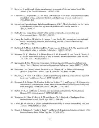 14
32. Byrne, A. R. and Kosta L. On the vanadium and tin contents of diet and human blood. The
Science of the Total Environment. 1979;13:87-90.
33. Chmielnicka, J. Szymanska J. A. and Sniec J. Distributiion of tin in rats and disturbances in the
metabolism of zinc and copper due to repeated exposure to SnCl2. Arch.Toxicol.
1981;47:263-268.
34. International Commission on Radiological Protection (ICRP). Metabolic data for tin. In: Limits
for Intakes of Radionuclides by Workers (Publication30:Part 3). Ann ICRP.
1981;6(2/3):43-45.
35. Rudel, H. Case study: Bioavailability of tin and tin compounds. Ecotoxicology and
Environmental Safety. 2003;56(1):180-189.
36. Caussy, D., Gochfeld, M., Gurzau, E., Neagu, C., and Ruedel, H. Lessons from case studies of
metals: investigating exposure, bioavailability, and risk. Ecotoxicol.Environ Saf.
2003;56(1):45-51.
37. Duffield, J. R. Morris C. R. Morrish D. M. Vesey J. A. and Williams D. R. The speciation and
bioavailability of tin in biofluids. Cell Biology. 1990;37:147-167.
38. Solomons, N. W., Marchini, J. S., Duarte-Favaro, R. M., Vannuchi, H., and Dutra de Oliveira, J.
E. Studies on the bioavailability of zinc in humans: intestinal interaction of tin and zinc.
Am J Clin Nutr. 1983;37(4):566-571.
39. Karimuddin, T. Tin, Alloys and Compounds. In: Encyclopedia of Occupational Health and
Safety. Vol. 2. National Institute for Occupational Safety and Health; 1983:2177-2179.
40. Robertson, J. A. Pneumoconiosis due to tin oxide. Chapter: 14. In: Industrial Pulmonary
Diseases Symposium. London: J. and A. Churchill Ltd.; 1960:168-184.
41. DeGroot, A. P. Feron V. J. and Til H. P. Short-term toxicity studies on some salts and oxides of
tin in rats. Food Cosmet.Toxicol. 1972;11(1):19-30.
42. Boogaard, P. J., Boisset, M., Blunden, S., Davies, S., Ong, T. J., and Taverne, J. P. Comparative
assessment of gastrointestinal irritant potency in man of tin(II) chloride and tin migrated
from packaging. Food Chem Toxicol. 2003;41(12):1663-1670.
43. Barker, W. H., Jr. and Runte, V. Tomato juice-associated gastroenteritis, Washington and
Oregon, 1969. Am J Epidemiol. 1972;96(3):219-226.
44. Warburton, S., Udler, W., Ewert, R. M., and Haynes, W. S. Outbreak of foodborne illness
attributed to tin. Public Health Rep. 1962;77:798-800.
45. Cheftel, H. and Truffert, L. [Trace elements and their toxicity in human alimentation]. Ann Nutr
Aliment. 1972;26(3):B521-B526.
46. Omori, Y. Takanaka A. Tanaka S. Ikeda Y. and Furuya T. Experimental studies on toxicity of tin
in canned orange juice. J.Food Hyg.Soc. 1973;14:69-74.
 