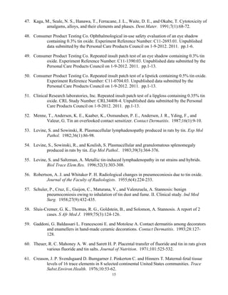 15
47. Kaga, M., Seale, N. S., Hanawa, T., Ferracane, J. L., Waite, D. E., and Okabe, T. Cytotoxicity of
amalgams, alloys, and their elements and phases. Dent.Mater. 1991;7(1):68-72.
48. Consumer Product Testing Co. Ophthalmological in-use safety evaluation of an eye shadow
containing 0.3% tin oxide. Experiment Reference Number: C11-2693.01. Unpublished
data submitted by the Personal Care Products Council on 1-9-2012. 2011. pp.1-6.
49. Consumer Product Testing Co. Repeated insult patch test of an eye shadow containing 0.3% tin
oxide. Experiment Reference Number: C11-1390.03. Unpublished data submitted by the
Personal Care Products Council on 1-9-2012. 2011. pp.1-13.
50. Consumer Product Testing Co. Repeated insult patch test of a lipstick containing 0.5% tin oxide.
Experiment Reference Number: C11-0704.03. Unpublished data submitted by the
Personal Care Products Council on 1-9-2012. 2011. pp.1-13.
51. Clinical Research laboratories, Inc. Repeated insult patch test of a lipgloss containing 0.35% tin
oxide. CRL Study Number: CRL34408-4. Unpublished data submitted by the Personal
Care Products Council on 1-9-2012. 2011. pp.1-13.
52. Menne, T., Andersen, K. E., Kaaber, K., Osmundsen, P. E., Andersen, J. R., Yding, F., and
Valeur, G. Tin an overlooked contact sensitizer. Contact Dermatitis. 1987;16(1):9-10.
53. Levine, S. and Sowinski, R. Plasmacellular lymphadenopathy produced in rats by tin. Exp Mol
Pathol. 1982;36(1):86-98.
54. Levine, S., Sowinski, R., and Koulish, S. Plasmacellular and granulomatous splenomegaly
produced in rats by tin. Exp Mol Pathol.. 1983;39(3):364-376.
55. Levine, S. and Saltzman, A. Metallic tin-induced lymphadenopathy in rat strains and hybrids.
Biol Trace Elem.Res. 1996;52(3):303-308.
56. Robertson, A. J. and Whitaker P. H. Radiological changes in pneumoconiosis due to tin oxide.
Journal of the Faculty of Radiologists. 1955;6(4):224-233.
57. Schuler, P., Cruz, E., Guijon, C., Maturana, V., and Valenzuela, A. Stannosis: benign
pneumoconiosis owing to inhalation of tin dust and fume. II. Clinical study. Ind Med
Surg. 1958;27(9):432-435.
58. Sluis-Cremer, G. K., Thomas, R. G., Goldstein, B., and Solomon, A. Stannosis. A report of 2
cases. S Afr Med J. 1989;75(3):124-126.
59. Gaddoni, G. Baldassari L. Francesconi E. and Motolese A. Contact dermatitis among decorators
and enamellers in hand-made ceramic decorations. Contact Dermatitis. 1993;28:127-
128.
60. Theuer, R. C. Mahoney A. W. and Sarett H. P. Placental transfer of fluoride and tin in rats given
various fluoride and tin salts. Journal of Nutrition. 1971;101:525-532.
61. Creason, J. P. Svendsgaard D. Bumgarner J. Pinkerton C. and Hinners T. Maternal-fetal tissue
levels of 16 trace elements in 8 selected continental United States communities. Trace
Subst.Environ.Health. 1976;10:53-62.
 