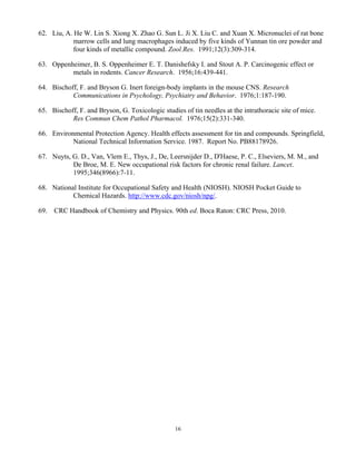 16
62. Liu, A. He W. Lin S. Xiong X. Zhao G. Sun L. Ji X. Liu C. and Xuan X. Micronuclei of rat bone
marrow cells and lung macrophages induced by five kinds of Yunnan tin ore powder and
four kinds of metallic compound. Zool.Res. 1991;12(3):309-314.
63. Oppenheimer, B. S. Oppenheimer E. T. Danishefsky I. and Stout A. P. Carcinogenic effect or
metals in rodents. Cancer Research. 1956;16:439-441.
64. Bischoff, F. and Bryson G. Inert foreign-body implants in the mouse CNS. Research
Communications in Psychology, Psychiatry and Behavior. 1976;1:187-190.
65. Bischoff, F. and Bryson, G. Toxicologic studies of tin needles at the intrathoracic site of mice.
Res Commun Chem Pathol Pharmacol. 1976;15(2):331-340.
66. Environmental Protection Agency. Health effects assessment for tin and compounds. Springfield,
National Technical Information Service. 1987. Report No. PB88178926.
67. Nuyts, G. D., Van, Vlem E., Thys, J., De, Leersnijder D., D'Haese, P. C., Elseviers, M. M., and
De Broe, M. E. New occupational risk factors for chronic renal failure. Lancet.
1995;346(8966):7-11.
68. National Institute for Occupational Safety and Health (NIOSH). NIOSH Pocket Guide to
Chemical Hazards. http://www.cdc.gov/niosh/npg/.
69. CRC Handbook of Chemistry and Physics. 90th ed. Boca Raton: CRC Press, 2010.
 