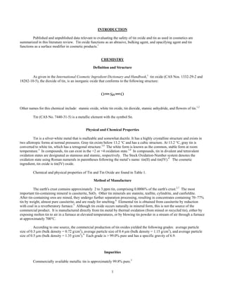 1
INTRODUCTION
Published and unpublished data relevant to evaluating the safety of tin oxide and tin as used in cosmetics are
summarized in this literature review. Tin oxide functions as an abrasive, bulking agent, and opacifying agent and tin
functions as a surface modifier in cosmetic products.1
CHEMISTRY	
Definition and Structure
As given in the International Cosmetic Ingredient Dictionary and Handbook,1
tin oxide (CAS Nos. 1332-29-2 and
18282-10-5), the dioxide of tin, is an inorganic oxide that conforms to the following structure:
Other names for this chemical include: stannic oxide, white tin oxide, tin dioxide, stannic anhydride, and flowers of tin.1,2
Tin (CAS No. 7440-31-5) is a metallic element with the symbol Sn.
Physical and Chemical Properties
Tin is a silver-white metal that is malleable and somewhat ductile. It has a highly crystalline structure and exists in
two allotropic forms at normal pressures. Gray tin exists below 13.2 °C and has a cubic structure. At 13.2 °C, gray tin is
converted to white tin, which has a tetragonal structure.3,4
The white form is known as the common, stable form at room
temperature.5
In compounds, tin can exist in the +2 or +4 oxidation state.3,4
In compounds, tin in divalent and tetravalent
oxidation states are designated as stannous and stannic, respectively. The Stock Oxidation-Number system denotes the
oxidation state using Roman numerals in parentheses following the metal’s name: tin(II) and tin(IV).6
The cosmetic
ingredient, tin oxide is tin(IV) oxide.
Chemical and physical properties of Tin and Tin Oxide are found in Table 1.
Method of Manufacture
The earth's crust contains approximately 2 to 3 ppm tin, comprising 0.0006% of the earth's crust.2,7
The most
important tin-containing mineral is cassiterite, SnO2. Other tin minerals are stannite, teallite, cylindrite, and canfieldite.
After tin-containing ores are mined, they undergo further separation processing, resulting in concentrates containing 70–77%
tin by weight, almost pure cassiterite, and are ready for smelting.8
Elemental tin is obtained from cassiterite by reduction
with coal in a reverberatory furnace.5
Although tin oxide occurs naturally in mineral form, this is not the source of the
commercial product. It is manufactured directly from tin metal by thermal oxidation (from mined or recycled tin), either by
exposing molten tin to air in a furnace at elevated temperatures, or by blowing tin powder in a stream of air through a furnace
at approximately 700°C.
According to one source, the commercial production of tin oxides yielded the following grades: average particle
size of 0.3 µm (bulk density = 0.72 g/cm3
), average particle size of 0.4 µm (bulk density = 1.15 g/cm3
), and average particle
size of 0.5 µm (bulk density = 1.35 g/cm3
).9
Each grade is > 99.0% pure and has a specific gravity of 6.9.
Impurities
Commercially available metallic tin is approximately 99.8% pure.5
 