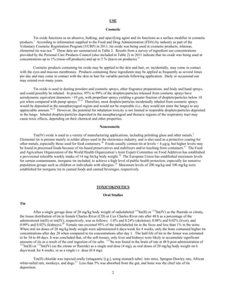 2
USE
Cosmetic
Tin oxide functions as an abrasive, bulking, and opacifying agent and tin functions as a surface modifier in cosmetic
products.1
According to information supplied to the Food and Drug Administration (FDA) by industry as part of the
Voluntary Cosmetic Registration Program (VCRP) in 2011, tin oxide was being used in cosmetic products, whereas,
elemental tin was not.10
These data are summarized in Table 2. Results from a survey of ingredient use concentrations
provided by the Personal Care Products Council (also included in Table 2) in 2011 indicate that tin oxide was being used at
concentrations up to 1% (rinse-off products) and up to 5 % (leave-on products).11
Cosmetic products containing tin oxide may be applied to the skin and hair, or, incidentally, may come in contact
with the eyes and mucous membranes. Products containing these ingredients may be applied as frequently as several times
per day and may come in contact with the skin or hair for variable periods following application. Daily or occasional use
may extend over many years.
Tin oxide is used in dusting powders and cosmetic sprays, other fragrance preparations, and body and hand sprays,
and could possibly be inhaled. In practice, 95% to 99% of the droplets/particles released from cosmetic sprays have
aerodynamic equivalent diameters >10 µm, with propellant sprays yielding a greater fraction of droplets/particles below 10
µm when compared with pump sprays.12,13
Therefore, most droplets/particles incidentally inhaled from cosmetic sprays
would be deposited in the nasopharyngeal region and would not be respirable (i.e., they would not enter the lungs) to any
appreciable amount.14,15
However, the potential for inhalation toxicity is not limited to respirable droplets/particles deposited
in the lungs. Inhaled droplets/particles deposited in the nasopharyngeal and thoracic regions of the respiratory tract may
cause toxic effects, depending on their chemical and other properties.
Noncosmetic	 	
Tin(IV) oxide is used in a variety of manufacturing applications, including polishing glass and other metals.2
Elemental tin is present mainly in solder alloys used in the electronics industry, and is also used as a protective coating for
other metals, especially those used for food containers.16
Foods usually contain tin at levels < 4 µg/g, but higher levels may
be found in processed foods because of tin-based preservatives and stabilizers and/or leaching from containers.17
The Food
and Agriculture Organization of the World Health Organization’s Joint Expert Committee on Food Additives has established
a provisional tolerable weekly intake of 14 mg Sn/kg body weight.18
The European Union has established maximum levels
for certain contaminants, inorganic tin included, to achieve a high level of public health protection, especially for sensitive
population groups such as children or individuals with allergies.19
Maximum levels of 200 mg/kg and 100 mg/kg were
established for inorganic tin in canned foods and canned beverages, respectively.
TOXICOKINETICS	
Oral Studies
Tin
After a single gavage dose of 20 mg/kg body weight of radiolabeled 113
Sn(II) or 113
Sn(IV) as the fluoride or citrate,
the tissue distribution of tin in female Charles River (CD) or Cox Charles River rats after 48 h as a percentage of the
administered tin(II) or tin(IV), respectively, was as follows: 1.0% and 0.24% (skeleton), 0.08% and 0.02% (liver), and
0.09% and 0.02% (kidneys).20
Female rats excreted 95% of the radiolabeled tin in the feces and less than 1% in the urine.
When oral tin doses of 20 mg/kg body weight were administered 6 days/week for 4 weeks, only the bone contained higher tin
concentrations after day 28 when compared to tin concentrations after day 1. The half-life of tin in the femur was estimated
to be 34 to 40 days. It was concluded that, of the soft tissues, only liver and kidneys were likely to accumulate significant
amounts of tin as a result of the oral ingestion of tin salts. 113
Sn was found in the brain of rats at 48 h post-administration of
113
Sn(II) or 113
Sn(IV) (as the citrate or fluoride) as a single oral dose (4 mg), as oral doses of 20 mg/kg body weight on 6
days/week for 4 weeks, or as a single i.v. dose (0.4 mg).
Tin(II) chloride was injected orally (intagastric [i.g.], using stomach tube) into mice, Sprague-Dawley rats, African
white-tailed rats, monkeys, and dogs.21
Less than 5% was absorbed from the gut, and bone was the chief site of tin
deposition.
 