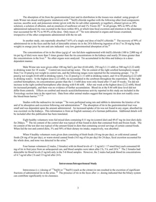 3
The absorption of tin from the gastrointestinal tract and its distribution in the tissues was studied using groups of
male Wistar rats dosed orally(gastric intubation) with 113
Sn(II) chloride together with the following other food components:
sucrose, ascorbic acid, and potassium nitrate (given with the tin salt either separately or together), ethanol (given as 20%
solution), a solution of albumin, and an emulsion of sunflower oil and 1% Tween 20.22
In all groups, 90% to 99% of the
administered radioactivity was excreted in the feces within 48 h, at which time fecal excretion and retention in the alimentary
tract accounted for 98.7% to 99.9% of the dose. Only traces of 113
Sn were detected in organs and tissues examined,
irrespective of the other components administered with the tin salt.
In another study, rats reportedly absorbed 7.65% of a single oral dose of tin(IV) chloride.23
The recovery of 99% of
administered tin in the feces and the lack of detectable urinary tin in the 24 h following ingestion of tin (7 to 20 mg/kg body
weight) in orange juice by rats and cats indicated very low gastrointestinal absorption of tin.24
The concentrations of tin in the tibias (µg/g) of rats fed diets supplemented with tin(II) chloride (100 to 2,000 mg of
tin per kg of diet) were more than 5 times greater than the tin concentrations in the kidneys and nearly 20 times greater than
the concentrations in the liver.25
No other organs were analyzed. Tin accumulated in the tibia and kidneys in a dose-
dependent manner.
Male Wistar rats were given either 100 mg SnCl2 per liter (0.44 mM), 250 mg/l (1.11 mM) or 500 mg/l (2.22 mM)
in drinking water for 18 weeks.26
Control rats received tap water. The tin content of the right cerebral hemispheres ranged
from 5 to 10 pmol/g wet weight in control rats, and the following ranges were reported for the remaining groups: 7 to 19
pmol/g wet weight (0.44 mM in drinking water), 5 to 22 pmol/g (1.11 mM in drinking water), and 16 to 60 pmol/g (2.22 mM
in drinking water). At the highest dose (2.22 mM), tin accumulated in the cerebrum throughout the experiment. In the right
cerebral hemispheres, tin concentrations greater than the 1.11mM dose were only found after 15 and 18 weeks. Tin did not
increase in the right cerebral hemispheres after dosing with 0.44 mM. After one week at the highest dose (2.22 mM), blood
tin increased promptly, and there was no evidence of further accumulation. Blood tin at the 0.44 mM dose level did not
differ from controls. Effects on cerebral and muscle acetylcholinesterase activity reported in this study are included in the
Toxicology section later in the report text. Data from other animal studies suggest that inorganic tin does not readily cross
the blood-brain barrier.21,27,26
Studies with the radioactive tin isotope 113
Sn were performed using rats and rabbits to determine the kinetics of tin
and of its absorption and excretion following oral administration.28
The absorption of tin in the gastrointestinal tract was
small and was dependent upon the amount administered. An increased uptake of tin was not found in any organ; absorbed tin
was excreted via the kidneys. This information is from an English summary of a German publication. Additional details will
be included after this publication has been translated.
Eight healthy volunteers were fed mixed diets containing 0.11 mg tin (control diet) and 49.67 mg tin (test diet) daily
for 20days. 30
The tin content of the control diet was typical of that found in diets that contained fresh and frozen foods. The
tin content of the test diet was typical of the amount found in diets that containing several servings of certain canned foods.
When fed the test and control diets, 3% and 50% of their dietary tin intake, respectively, was absorbed .
When 9 healthy volunteers were given diets consisting of fresh foods (10 mg tin per day), or cold-stored canned
foods (26 mg of tin per day), or warm-stored canned foods (163 mg of tin per day) for 24 days, fecal excretion accounted for
the whole dose, and none was detected in the urine.31
Four human volunteers (2 males, 2 females) with tin blood levels of < 2 ng/ml (< 17 nmol/liter) each consumed 60
mg of tin in fruit juice from an unlacquered can, and blood samples were taken after 2 h, 5 h, and 24 h.32
The 2 females had
detectable tin blood levels (3 ng/ml) only in the 5-h blood samples. However, the 2 males had peak blood tin concentrations
of 4.7 ng/ml after 2 h and 3.9 ng/ml after 24 h.
Intravenous/Intraperitoneal Study
Intravenous (i.v.) dosing of 113
Sn(II) or 113
Sn(IV) (each as the citrate) in rats resulted in the excretion of significant
fractions of administered tin in the urine. 20
The presence of tin in the feces after i.v. dosing indicated that the biliary system
can contribute significantly to tin clearance.
 