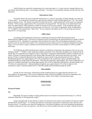 4
Tin(II) chloride was injected by intraperitoneal (i.p.), and intravenous (i.v.) routes into mice, Sprague-Dawley rats,
and African white-tailed rats and i.v. into monkeys and dogs.21
Less than 5% was absorbed, and bone was the chief site of tin
deposition.
Subcutaneous Study
Ten female Wistar rats received repeated subcutaneous (s.c.) doses (2 mg Sn/kg) of tin(II) chloride every other day
(7 doses total).33
A second group of animals was exposed (same method) to tin(II) chloride labeled with 113
Sn. The control
group consisted of 6 rats. The animals were killed 24 h after the last dose. Approximately 60% of the metal was retained in
the body. Of this amount, approximately 95% accumulated in the skin and hair. The total dose of tin administered in the
study was approximately 3,400 µg/animal, of which an average of 2,035 µg was retained. In the remaining organs and
tissues, tin concentrations (expressed as µg Sn/g tissue) were lower by 1 to 2 orders of magnitude, which corresponded to
2.57 to 0.0001% of the retained dose. Most of the 113
Sn was retained in the kidneys (0.20 ± 0.35 µg Sn/kg) and muscles +
bones (0.59 ± 0.18 µg Sn/kg).
PBPK Model
According to The International Commission on Radiological Protection (ICRP) physiologically based
pharmacokinetic (PBPK) model,34
the fraction of ingested tin that is absorbed from the gastrointestinal tract (uptake to blood)
is assumed to be 0.02. Absorbed tin is assumed to enter the blood, from where 50% is immediately transferred to excreta
(specific routes not specified in the model), 35% is transferred to bone mineral, and 15% is uniformly distributed to all other
tissues. Tin in any tissue or organ is retained with elimination half-times of 4 (20% of tissue burden), 25 (20%), and 400
(60%) days.
The ICRP also provided classifications for clearance of inhaled tin compounds in the respiratory tract, for use in an
inhalation model.29,34
Sulfides, oxides, hydroxides, halides, and nitrates of tin, and stannic phosphate were assigned Type M,
and all other tin compounds were assigned to Type F. With Type F compounds, rapid absorption (100%) is assumed to occur
within 10 minutes of material deposition in the bronchi (BB), bronchiole (bb), and alveolar interstitial (AI) regions. Fifty
percent of Type F compounds deposited in the extrathoracic region transfer to the gastrointestinal tract (ET2). During
breathing through the nose, approximately 25% of the tin deposited in the extrathoracic region is absorbed rapidly, and
breathing through the mouth yields 50% absorption. With Type M compounds, approximately 70% of the tin deposited in AI
regions is eventually transferred to the blood, approximately 10% of the tin deposited in BB and bb is absorbed rapidly, and
5% of the tin is deposited in ET2. During breathing through the nose, approximately 2.5% of the tin deposit in the
extrathoracic region is absorbed rapidly and 5% is absorbed rapidly during breathing through the mouth.
Bioavailability
Overall, the oral, intravenous, subcutaneous and the modeling data for tin suggest that this element is not
bioavailable to any great extent. CIR is aware of additional studies on the bioavailability of tin and tin compounds in the
published literature.35,36,37,38
Relevant information from these studies will be added at the draft report stage.
TOXICOLOGY
Acute Toxicity	
Parenteral Studies
Tin
Reportedly, the results of studies in which animals (species not stated) were injected intravenously (i.v.) with tin
indicated a lethal dose of 100 mg/kg body weight.39
Using a laryngeal tube, tin dust (50 mg, in saline) was injected into the trachea of rats (number and strain not stated)
and then blown into the lungs.40
At 3 months post-injection, microscopic examination revealed many areas with dust cells
lining the alveoli. Tin particles were observed in phagocytes, in the pleural lymphatics, and in the mediastinal lymph glands.
In another experiment, tin dust was injected i.v. into the tail vein of mice (number and strain not stated). Particles of tin dust
 