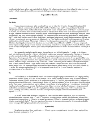 5
were found in the lungs, spleen, and, particularly, in the liver. No cellular reactions were observed and all mice were very
healthy. In both mice and rats, no fibrous response in the lungs was observed up to a year post-evaluation.
Repeated Dose Toxicity
Oral Studies
Tin Oxide
Various tin compounds were fed to weanling Wistar rats for either 4 or 13 weeks. Groups of 10 males and 10
females were fed diets containing 0, 0.03, 0.10, 0.30, or 1.0% of the following: tin(IV) oxide, tin(II) chloride, tin(II)
orthophosphate, tin(II) sulfate, tin(II) sulfide, tin(II) oleate, tin(II) oxalate or tin(II) tartrate for 28 days.41
Additional groups
of 10 males and 10 females were fed either tin(II) chloride or tin(II) oxide in the diet at the levels previously mentioned for
90 days. Endpoints monitored included: mortality, growth, food consumption and utilization, hematology, urinalysis, serum
biochemistries, and gross and microscopic pathology. No compound-related adverse effects were observed among rats fed
tin(IV) oxide, tin(II) sulfide, or tin(II) oleate for 4 weeks. Anemia and reductions in growth, food consumption and food use
efficiency were observed, however, among rats fed either 0.3 or 1% of tin(II) chloride, tin(II) orthophosphate, tin(II) sulfate,
tin(II) oxalate, or tin(II) tartrate. Microscopic evidence of liver damage (homogeneous liver cell cytoplasm; slight but
definite oval cell type hyperplasia of bile ducts) was also observed in male and females fed 1.0% of the same compounds.
Similar hepatic changes, though of lesser intensity and frequency, were observed among rats fed 0.3% tin(II) chloride, tin(II)
oxalate or tin(II) orthophosphate. Females given tin(II) orthophosphate had a dose-related increase in relative liver weight at
≥ 0.1%.
No compound-related adverse effects were observed among rats fed tin(II) oxide for 13 weeks. In the 13-week
study with tin(II) chloride, rats fed 1.0% were killed after 8 weeks on test because of high mortality. Necropsy of these rats
revealed anemia, distinct liver changes (described above), severe pancreatic atrophy, enteritis, moderate testicular
degeneration, “ a spongy state of the white matter of the brain”, and acute broncho-pneumonia. It was speculated that some
of these changes were due to starvation. Poor appetite and reduced growth were also observed among rats fed 0.3% stannous
chloride, but these changes were observed only for the first 2 weeks. Thereafter, growth and food consumption among rats
fed 0.3% were similar to controls. Slight anemia (males only) and other changes (described above) were also observed
among rats fed 0.3%. No compound-related adverse effects were observed among rats fed 0.03 or 0.1% tin(II) chloride for
13 weeks. The authors concluded that 0.1% of tin compounds in the diet (22 to 33 mg of tin/kg/day; estimated by
investigators) was a “no-effect-level.” 41
Tin
The tolerability of tin migrated from canned food (tomato soup) packaging at concentrations < 0.5 mg/kg (tomato
soup without tin) and 201 mg Sn/kg and 267 mg Sn/kg in 250 ml tomato soup was evaluated using 24 normal volunteers.42
Tomato soup samples (250 ml) were heated to the temperature range of 65ºC to 70ºC and consumed within 15 minutes after
nominal dosing time (8:00 a.m.) in a 3-way crossover design with wash out periods of at least 48 h between the different dose
levels. There were 3 treatment periods, and the subjects were evaluated for adverse effects at 4 h post-dosing. No clinically
significant adverse effects were reported. Similarly, no toxic effects were observed when 9 volunteers were given canned
food with tin concentrations of 13, 33, and 204 mg/kg for three 24-day periods, respectively.31
However, toxicity (e.g.,
nausea, vomiting, and diarrhea) in humans due to the consumption of food highly contaminated with tin has been
reported.5,43,24,44,45,46
At the 64th
Joint FAO/WHO Expert Committee on Food Additives (JECFA) meeting in 2005, the Committee
reiterated its opinion, expressed at the 33rd
and 55th
Committee meetings, that the available data for humans indicated that
inorganic tin at concentrations > 150 mg/kg in canned beverages or > 250 mg/kg in canned foods may produce acute gastric
irritation in certain individuals.16
Therefore, ingestion of inorganic tin at concentrations equal to the proposed standard for
canned beverages (200 mg/kg) may lead to adverse reactions.
Cytotoxicity
Metallic tin (powdered form; particle size = < 125 µm) was not cytotoxic in an in vitro cell culture test involving
human fibroblasts incubated for 24 h.47
 
