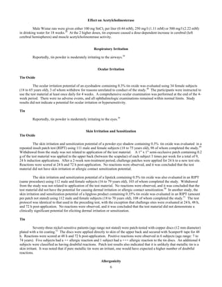 6
Effect on Acetylcholinesterase
Male Wistar rats were given either 100 mg SnCl2 per liter (0.44 mM), 250 mg/l (1.11 mM) or 500 mg/l (2.22 mM)
in drinking water for 18 weeks.26
At the 2 higher doses, tin exposure caused a dose-dependent increase in cerebral (left
cerebral hemispheres) and muscle acetylcholinesterase activity.
Respiratory Irritation
Reportedly, tin powder is moderately irritating to the airways.39
Ocular Irritation
Tin Oxide
The ocular irritation potential of an eyeshadow containing 0.3% tin oxide was evaluated using 34 female subjects
(18 to 65 years old), 3 of whom withdrew for reasons unrelated to conduct of the study.48
The participants were instructed to
use the test material at least once daily for 4 weeks. A comprehensive ocular examination was performed at the end of the 4-
week period. There were no adverse events, and all ophthalmologic examinations remained within normal limits. Study
results did not indicate a potential for ocular irritation or hypersensitivity.
Tin
Reportedly, tin powder is moderately irritating to the eyes.39
Skin Irritation and Sensitization
Tin Oxide
The skin irritation and sensitization potential of a powder eye shadow containing 0.3% tin oxide was evaluated in a
repeated insult patch test (RIPT) using 111 male and female subjects (18 to 75 years old), 98 of whom completed the study.49
Withdrawal from the study was not related to application of the test material. A 1" x 1" semi-occlusive patch containing 0.2
g of the test material was applied to the upper back (between the scapulae) of each subject 3 times per week for a total of 9,
24 h induction applications. After a 2-week non-treatment period, challenge patches were applied for 24 h to a new test site.
Reactions were scored at 24 h and 72 h post-application. No reactions were observed, and it was concluded that the test
material did not have skin irritation or allergic contact sensitization potential.
The skin irritation and sensitization potential of a lipstick containing 0.5% tin oxide was also evaluated in an RIPT
(same procedure) using 112 male and female subjects (16 to 79 years old), 103 of whom completed the study. Withdrawal
from the study was not related to application of the test material. No reactions were observed, and it was concluded that the
test material did not have the potential for causing dermal irritation or allergic contact sensitization.50
In another study, the
skin irritation and sensitization potential of a lipgloss product containing 0.35% tin oxide was evaluated in an RIPT (amount
per patch not stated) using 112 male and female subjects (18 to 70 years old), 108 of whom completed the study.51
The test
protocol was identical to that used in the preceding test, with the exception that challenge sites were evaluated at 24 h, 48 h,
and 72 h post-application. No reactions were observed, and it was concluded that the test material did not demonstrate a
clinically significant potential for eliciting dermal irritation or sensitization.
Tin
Seventy-three nickel-sensitive patients (age range not stated) were patch-tested with copper discs (12 mm diameter)
plated with a tin coating.52
The discs were applied directly to skin of the upper back and secured with Scanpor® tape for 48
h. Reactions were scored at 48 h and 72 h post-application. Positive reactions were observed in 6 subjects (age range: 7 to
74 years). Five subjects had a ++ allergic reaction and 1 subject had a +++ allergic reaction to the tin discs. An additional 4
subjects were classified as having doubtful reactions. Patch test results also indicated that it is unlikely that metallic tin is a
skin irritant. It was noted that if pure metallic tin were an irritant, one would have expected a higher number of doubtful
reactions.
Allergenicity
 