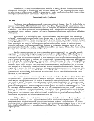 7
Intraperitoneal (i.p.) or intravenous (i.v.) injections of metallic tin powder (200 mg in saline) produced a striking
plasmacellular hyperplasia in the draining lymph nodes and spleen of Lewis rats.53,54
The lymph node response to metallic
tin varied from a very mild response to insoluble foreign particles to a marked granulomatous hyperplasia (August rats) and
intense plasmacellular hyperplasia (Lewis rats and F1 hybrids of Lewis rats).55
Occupational Studies/Case Reports	 	
Tin Oxide
Two-hundred fifteen workers (ages not stated) were exposed to tin oxide fumes at a plant, 95% of whom had at least
3 years of service.56
Of the 215 workers that received chest X-rays, 121 had changes identified as pneumoconiosis. None of
the X-ray films were suggestive of massive fibrosis or significant emphysema, and there was no evidence of massive fibrosis
or nodulation. There were no differences in the following between the 121 pneumoconiotic workers and 94 non-
pneumoconiotic workers: respiratory symptoms, vital capacity, chest expansion, loss time due to chest illness, and incidence
of tuberculosis.
A clinical study of 19 male employees (most < 30 years old) exposed to tin oxide dust and fumes at a plant was
performed.57
Impairment of pulmonary function was not observed in any of the subjects, and there were no reports of work
disability from any clinical cause. Physical examinations did not reveal any abnormal lung findings or significant findings in
general. All of the values for vital capacity, maximal breathing capacity, resting minute volume, and respiratory reserve were
within normal limits. The absence of alteration in these ventilatory tests indicae that there was no significant degree of
obstructive emphysema or of diffuse pulmonary fibrosis. Based on the methods used, it was noted that the only type of
pulmonary function alteration that could have escaped detection would have been impaired diffusion of the alveolo-capillary
block type, which is found in cases of asbestosis and berylliosis.
Based on chest roentgenograms, one subject was classified as completely normal, 8 were classified as stannosis
suspects, and 10 were classified as having tin oxide pneumoconiosis. It was noted that subjects with less than 3 years of
exposure may be classified as either normal or suspects, but do not present with pulmonary nodulation. After 3 years of
exposure to tin oxide, nodular stenosis was found in all cases, and advanced stages occurred with increasing frequency as the
years of exposure increased. Of the 10 employees with roentgenographic changes classified as stannosis, 6 had been exposed
to tin oxide fume. The most advanced changes were observed in 4 of these 6 employees. One of the 4 subjects probably had
been exposed exclusively to tin oxide dust and had first stage stannosis, and the remaining 3 subjects (exposure to dust and
fumes) had varying degrees of change. Six of the 10 employees with lung changes were asymptomatic and the following
signs were reported for the remaining 4: moderate anorexia (2 subjects), cough with serious expectoration (1 subject), and
scapular pain (1 subject). For the 10 cases of stannosis, the hemograms and sedimentation rates were within normal limits.
Traces of albumin in the urine were reported for 3 of the cases, and the blood Kahn reaction was normal in all cases. The
authors noted that the results of this study corroborate the conclusion that tin oxide fume, and not tin oxide dust, is more
likely to be the cause of stannosis.57
Stannosis is the form of pneumoconiosis (non-fibrotic form) that results from the inhalation of tin in the form of tin
oxide fumes or dust. Tin oxide accumulates in the pulmonary parenchyma. Lung radiography results for a man (age not
stated) who had worked in the smelter of a tin mine for 26 years revealed moderately profuse small nodules, some of which
were metallic in density.58
The patient was asymptomatic and clinically normal. Lung function tests were not performed.
Results 8 years later revealed an increase in the profusion of small opacities, particularly in the left mid-zone of the lung. The
patient remained asymptomatic. Another case report involved a 55-year-old male employee of a detinning plant for 15 years.
He was exposed to tin fumes as well as clouds of coal dust on the job, and lung function test results yielded a forced vital
capacity of 90% and a forced expiratory volume that was 96% of predicted values. Lung radiography results revealed very
profuse bilateral nodules (~ 3 mm in diameter). At lung biopsy, focal aggregations of macrophages containing dust particles
(black particles) were observed in some of the air spaces and in the perivascular and peribronchiolar connective tissue.
Electron probe analysis results indicated that tin was present in the dust.58
A 50-year-old female (non-smoker) with stannosis was exposed to tin fume for 33 years. There were also exposures
to biomass fuels and asbestos. A chest X-ray revealed common nolular lesions and thorax high resolution computed
tomography revealed widespread interlobular thickening and peribronchial thickening. Subpleural nodules with metallic
density were observed in the upper and middle lobe of the right lung. Bronchial lavage cytology was defined as class II, and
histiocytic cells and focal fibrosis were detected on transbronchial lung biopsy. The patient died 6 months later due to
respiratory failure.
Tin
 