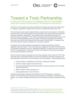 July 2014
Toward a Toxic Partnership
A critique of the EU position on chemicals under the Trans-Atlantic
Trade and Investment Partnership (TTIP) Agreement with the US
In May 2014, the European Commission disclosed to the public certain elements of their vision
for “regulatory cooperation” between the EU and US on industrial chemicals under TTIP.i
The Commission position paper broadly describes a sectoral annex (or chapter) on “chemicals”,
with brief mention of mutual recognition and harmonization under separate sectoral annexes for
cosmetics and textiles, respectively. The proposal from the Commission draws from the
chemical industry’s proposals for TTIP. When read together with the leaked position paper of the
EU for the horizontal regulatory coherence chapterii
, and leaked proposals by the American
Chemistry Council (ACC) and European Chemical Industry Council (Cefic)iii
, it is apparent that
none of the chemical industry’s proposals are, in principle, excluded.
In particular, the EU paper explicitly incorporates five of eight proposals from industry’s
suggested chemicals chapter. For the remaining three suggestions, the effect of the functioning
of a regulatory cooperation council (or “institutional framework”), as well as the aim of having the
TTIP as a “living agreement”, would open the door to the adoption of the remaining proposals
from the chemical industry in the future.
Like the chemical industry’s proposals from which they originate, the EU’s vision for TTIP in the
chemicals sector would obstruct efforts to promote the substitution of harmful substances with
safer alternatives, enshrined in EU chemical laws over the last decade. These proposals would:
 Freeze progress in regulating toxic chemicals, including by US states;
 Create an industry bypass around democracy;
 Give commercial interests and trade precedence over the protection of human health
and the environment;
 Stifle innovation in safer chemicals; and
 Impede global action on toxic chemicals.
Although the Commission disclosed some elements of its TTIP proposals, , several key
sections of TTIP relating to the chemicals sector were either not disclosed or referenced only
vaguely. This makes a complete assessment of the Commission's positions impossible (see Box
1).
i
European Commission, EU position on chemicals (May 2014), available at: http://trade.ec.europa.eu/doclib/docs/2014/may/tradoc_152468.pdf
ii
EU position paper on Regulatory Coherence (Dec. 2013), available at: http://corporateeurope.org/trade/2013/12/regulation-none-our-business
iii
ACC-Cefic Joint Proposal: Enhancing EU-US Regulatory Cooperation under TTIP (Dec. 2013), available at: http://ciel.org/Publications/CH_Pro.pdf
 