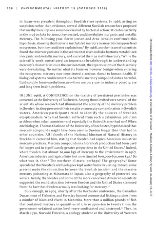 6 3 8 | E N V I R O N M E N T A L H I S T O R Y 1 3 ( O C T O B E R 2 0 0 8 )
in Japan—was prevalent throughout Swedish river systems. In 1966, acting on
suspicion rather than evidence, several different Swedish researchers proposed
that methylmercury was somehow created by bacterial action. Microbial activity
in the mud on lake bottoms, they posited, could methylate inorganic and metallic
mercury. The following year, Sören Jensen and Arne Jernelöv confirmed this
hypothesis,showingthatbacteriamethylatedmercuryinanaerobic(oxygen-free)
ecosystems, but they could not explain how.6
By 1968, another team of scientists
foundthatmicroorganismsinthesedimentofriverandlakebottomsmetabolized
inorganic and metallic mercury, and excreted them as methylmercury.7
While the
scientific work constituted an important breakthrough in understanding
mercury’s characteristics in the environment, the repercussions of the discovery
were devastating. No matter what its form—or however benign—when entering
the ecosystem, mercury now constituted a serious threat to human health. If
biologicalsystemscouldconvertlessharmfulmercurycompoundsintoaharmful,
lipid-soluble form—methylmercury—then mercury use in industry posed grave
and long-term health problems.
IN JUNE 1968, A CONFERENCE on the toxicity of persistent pesticides was
convened at the University of Rochester. Among those invited were several of the
scientists whose research had illuminated the severity of the mercury problem
in Sweden. As they presented their results on mercury contamination in Swedish
waters, American participants tried to identify the sources of Swedish
exceptionalism. Why had Sweden suffered from such a calamitous pollution
problem when other countries—and especially the United States—had not? When
one biologist, Thomas Clarkson of the University of Rochester, hypothesized that
mercury compounds might have been used in Sweden longer than they had in
other countries, Alf Johnels of the National Museum of Natural History in
Stockholm corrected him, stating that Sweden had copied American industrial
mercury practices. Mercury compounds in chloralkali production had been used
for longer and in significantly greater proportions in the United States.8
Indeed,
where Sweden lost almost 20,000 kgs of mercury to the environment in 1967,
American industry and agriculture lost an estimated 600,000-650,000 kgs.9
So
what was it, then? The northern climate, perhaps? The geography? Some
speculatedthatSweden’sarchipelagoeskeptwaterfromcirculating.Indeed,some
present made the connection between the Swedish incident and the massive
mercury poisoning at Minamata in Japan, also a geography of protected sea
waters. Gently, the Swedes and some of the more concerned American scientists
suggested the real distinction between Sweden and the United States stemmed
from the fact that Sweden actually was looking for mercury.10
Sure enough, in 1969, shortly after the Rochester conference, the Canadian
Department of Fisheries and Forestry banned commercial fishing catches from
a number of lakes and rivers in Manitoba. More than a million pounds of fish
that contained mercury in quantities of 5 to 10 ppm—ten to twenty times the
government-ordained action level—were confiscated and destroyed.11
Then, in
March 1970, Norvald Fimreite, a zoology student at the University of Western
atUniversityofWisconsin-Madison,GeneralLibrarySystemonJanuary16,2013http://envhis.oxfordjournals.org/Downloadedfrom
 