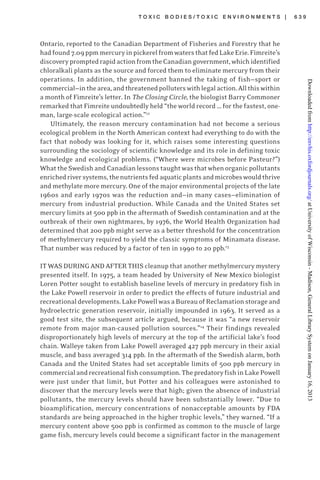T O X I C B O D I E S / T O X I C E N V I R O N M E N T S | 6 3 9
Ontario, reported to the Canadian Department of Fisheries and Forestry that he
hadfound7.09ppmmercuryinpickerelfromwatersthatfedLakeErie.Fimreite’s
discoverypromptedrapidactionfromtheCanadiangovernment,whichidentified
chloralkali plants as the source and forced them to eliminate mercury from their
operations. In addition, the government banned the taking of fish—sport or
commercial—inthearea,andthreatenedpolluterswithlegalaction.Allthiswithin
a month of Fimreite’s letter. In The Closing Circle, the biologist Barry Commoner
remarked that Fimreite undoubtedly held “the world record … for the fastest, one-
man, large-scale ecological action.”12
Ultimately, the reason mercury contamination had not become a serious
ecological problem in the North American context had everything to do with the
fact that nobody was looking for it, which raises some interesting questions
surrounding the sociology of scientific knowledge and its role in defining toxic
knowledge and ecological problems. (“Where were microbes before Pasteur?”)
WhattheSwedishandCanadianlessonstaughtwasthatwhenorganicpollutants
enrichedriversystems,thenutrientsfedaquaticplantsandmicrobeswouldthrive
and methylate more mercury. One of the major environmental projects of the late
1960s and early 1970s was the reduction and—in many cases—elimination of
mercury from industrial production. While Canada and the United States set
mercury limits at 500 ppb in the aftermath of Swedish contamination and at the
outbreak of their own nightmares, by 1976, the World Health Organization had
determined that 200 ppb might serve as a better threshold for the concentration
of methylmercury required to yield the classic symptoms of Minamata disease.
That number was reduced by a factor of ten in 1990 to 20 ppb.13
IT WAS DURING AND AFTER THIS cleanup that another methylmercury mystery
presented itself. In 1975, a team headed by University of New Mexico biologist
Loren Potter sought to establish baseline levels of mercury in predatory fish in
the Lake Powell reservoir in order to predict the effects of future industrial and
recreationaldevelopments.LakePowellwasaBureauofReclamationstorageand
hydroelectric generation reservoir, initially impounded in 1963. It served as a
good test site, the subsequent article argued, because it was “a new reservoir
remote from major man-caused pollution sources.”14
Their findings revealed
disproportionately high levels of mercury at the top of the artificial lake’s food
chain. Walleye taken from Lake Powell averaged 427 ppb mercury in their axial
muscle, and bass averaged 314 ppb. In the aftermath of the Swedish alarm, both
Canada and the United States had set acceptable limits of 500 ppb mercury in
commercialandrecreationalfishconsumption.ThepredatoryfishinLakePowell
were just under that limit, but Potter and his colleagues were astonished to
discover that the mercury levels were that high; given the absence of industrial
pollutants, the mercury levels should have been substantially lower. “Due to
bioamplification, mercury concentrations of nonacceptable amounts by FDA
standards are being approached in the higher trophic levels,” they warned. “If a
mercury content above 500 ppb is confirmed as common to the muscle of large
game fish, mercury levels could become a significant factor in the management
atUniversityofWisconsin-Madison,GeneralLibrarySystemonJanuary16,2013http://envhis.oxfordjournals.org/Downloadedfrom
 