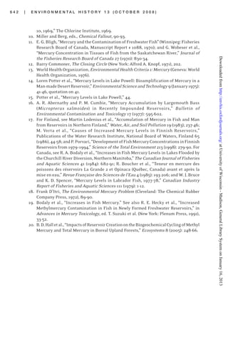 6 4 2 | E N V I R O N M E N T A L H I S T O R Y 1 3 ( O C T O B E R 2 0 0 8 )
10, 1969,” The Chlorine Institute, 1969.
10. Miller and Berg, eds., Chemical Fallout, 90-93.
11. E. G. Bligh, “Mercury and the Contamination of Freshwater Fish” (Winnipeg: Fisheries
Research Board of Canada, Manuscript Report # 1088, 1970); and G. Wobeser et al.,
“Mercury Concentration in Tissues of Fish from the Saskatchewan River,” Journal of
the Fisheries Research Board of Canada 27 (1970): 830-34.
12. Barry Commoner, The Closing Circle (New York: Alfred A. Knopf, 1971), 202.
13. World Health Organization, Environmental Health Criteria 1: Mercury (Geneva: World
Health Organization, 1976).
14. Loren Potter et al., “Mercury Levels in Lake Powell: Bioamplification of Mercury in a
Man-madeDesertReservoir,”EnvironmentalScienceandTechnology9(January1975):
41-46, quotation on 41.
15. Potter et al., “Mercury Levels in Lake Powell,” 44.
16. A. R. Abernathy and P. M. Cumbie, “Mercury Accumulation by Largemouth Bass
(Micropterus salmoides) in Recently Impounded Reservoirs,” Bulletin of
Environmental Contamination and Toxicology 17 (1977): 595-602.
17. For Finland, see Martin Lodenius et al., “Accumulation of Mercury in Fish and Man
from Reservoirs in Northern Finland,” Water, Air, and Soil Pollution 19 (1983); 237-46;
M. Verta et al., “Causes of Increased Mercury Levels in Finnish Reservoirs,”
Publications of the Water Research Institute, National Board of Waters, Finland 65
(1986),44-58;andP.Porvari,“DevelopmentofFishMercuryConcentrationsinFinnish
Reservoirs from 1979–1994,” Science of the Total Environment 213 (1998): 279-90. For
Canada, see R. A. Bodaly et al., “Increases in Fish Mercury Levels in Lakes Flooded by
the Churchill River Diversion, Northern Manitoba,” The Canadian Journal of Fisheries
and Aquatic Sciences 41 (1984): 682-91; R. Boucher et al., “Teneur en mercure des
poissons des réservoirs La Grande 2 et Opinaca (Québec, Canada) avant et après la
mise en eau,” Revue Française des Sciences de l’Eau 4 (1985): 193-206; and W. J. Bruce
and K. D. Spencer, “Mercury Levels in Labrador Fish, 1977-78,” Canadian Industry
Report of Fisheries and Aquatic Sciences 111 (1979): 1-12.
18. Frank D’Itri, The Environmental Mercury Problem (Cleveland: The Chemical Rubber
Company Press, 1972), 89-90.
19. Bodaly et al., “Increases in Fish Mercury.” See also R. E. Hecky et al., “Increased
Methylmercury Contamination in Fish in Newly Formed Freshwater Reservoirs,” in
Advances in Mercury Toxicology, ed. T. Suzuki et al. (New York: Plenum Press, 1991),
33-52.
20. B.D.Halletal.,“ImpactsofReservoirCreationontheBiogeochemicalCyclingofMethyl
Mercury and Total Mercury in Boreal Upland Forests,” Ecosystems 8 (2005): 248-66.
atUniversityofWisconsin-Madison,GeneralLibrarySystemonJanuary16,2013http://envhis.oxfordjournals.org/Downloadedfrom
 