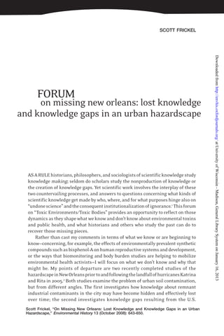 SCOTT FRICKEL
on missing new orleans: lost knowledge
and knowledge gaps in an urban hazardscape
Scott Frickel, “On Missing New Orleans: Lost Knowledge and Knowledge Gaps in an Urban
Hazardscape,” Environmental History 13 (October 2008): 643-650.
ASARULEhistorians,philosophers,andsociologistsofscientificknowledgestudy
knowledge making; seldom do scholars study the nonproduction of knowledge or
the creation of knowledge gaps. Yet scientific work involves the interplay of these
two countervailing processes, and answers to questions concerning what kinds of
scientific knowledge get made by who, where, and for what purposes hinge also on
“undonescience”andtheconsequentinstitutionalizationofignorance.1
Thisforum
on “Toxic Environments/Toxic Bodies” provides an opportunity to reflect on those
dynamics as they shape what we know and don’t know about environmental toxins
and public health, and what historians and others who study the past can do to
recover those missing pieces.
Rather than cast my comments in terms of what we know or are beginning to
know—concerning, for example, the effects of environmentally prevalent synthetic
compoundssuchasbisphenol-Aonhumanreproductivesystemsanddevelopment,
or the ways that biomonitoring and body burden studies are helping to mobilize
environmental health activists—I will focus on what we don’t know and why that
might be. My points of departure are two recently completed studies of the
hazardscapeinNewOrleanspriortoandfollowingthelandfallofhurricanesKatrina
and Rita in 2005.2
Both studies examine the problem of urban soil contamination,
but from different angles. The first investigates how knowledge about remnant
industrial contaminants in the city may have become hidden and effectively lost
over time; the second investigates knowledge gaps resulting from the U.S.
FORUM
atUniversityofWisconsin-Madison,GeneralLibrarySystemonJanuary16,2013http://envhis.oxfordjournals.org/Downloadedfrom
 