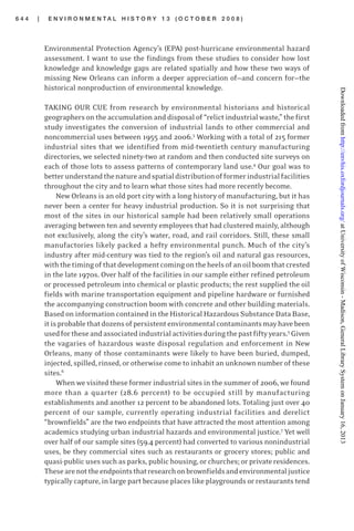 6 4 4 | E N V I R O N M E N T A L H I S T O R Y 1 3 ( O C T O B E R 2 0 0 8 )
Environmental Protection Agency’s (EPA) post-hurricane environmental hazard
assessment. I want to use the findings from these studies to consider how lost
knowledge and knowledge gaps are related spatially and how these two ways of
missing New Orleans can inform a deeper appreciation of—and concern for—the
historical nonproduction of environmental knowledge.
TAKING OUR CUE from research by environmental historians and historical
geographersontheaccumulationanddisposalof“relictindustrialwaste,”thefirst
study investigates the conversion of industrial lands to other commercial and
noncommercial uses between 1955 and 2006.3
Working with a total of 215 former
industrial sites that we identified from mid-twentieth century manufacturing
directories, we selected ninety-two at random and then conducted site surveys on
each of those lots to assess patterns of contemporary land use.4
Our goal was to
betterunderstandthenatureandspatialdistributionofformerindustrialfacilities
throughout the city and to learn what those sites had more recently become.
New Orleans is an old port city with a long history of manufacturing, but it has
never been a center for heavy industrial production. So it is not surprising that
most of the sites in our historical sample had been relatively small operations
averaging between ten and seventy employees that had clustered mainly, although
not exclusively, along the city’s water, road, and rail corridors. Still, these small
manufactories likely packed a hefty environmental punch. Much of the city’s
industry after mid-century was tied to the region’s oil and natural gas resources,
withthetimingofthatdevelopmentcomingontheheelsofanoilboomthatcrested
in the late 1970s. Over half of the facilities in our sample either refined petroleum
or processed petroleum into chemical or plastic products; the rest supplied the oil
fields with marine transportation equipment and pipeline hardware or furnished
the accompanying construction boom with concrete and other building materials.
Based on information contained in the Historical Hazardous Substance Data Base,
itisprobablethatdozensofpersistentenvironmentalcontaminantsmayhavebeen
usedfortheseandassociatedindustrialactivitiesduringthepastfiftyyears.5
Given
the vagaries of hazardous waste disposal regulation and enforcement in New
Orleans, many of those contaminants were likely to have been buried, dumped,
injected,spilled,rinsed,orotherwisecometoinhabitanunknownnumberofthese
sites.6
When we visited these former industrial sites in the summer of 2006, we found
more than a quarter (28.6 percent) to be occupied still by manufacturing
establishments and another 12 percent to be abandoned lots. Totaling just over 40
percent of our sample, currently operating industrial facilities and derelict
“brownfields” are the two endpoints that have attracted the most attention among
academics studying urban industrial hazards and environmental justice.7
Yet well
over half of our sample sites (59.4 percent) had converted to various nonindustrial
uses, be they commercial sites such as restaurants or grocery stores; public and
quasi-publicusessuchasparks,publichousing,orchurches;orprivateresidences.
Thesearenottheendpointsthatresearchonbrownfieldsandenvironmentaljustice
typically capture, in large part because places like playgrounds or restaurants tend
atUniversityofWisconsin-Madison,GeneralLibrarySystemonJanuary16,2013http://envhis.oxfordjournals.org/Downloadedfrom
 