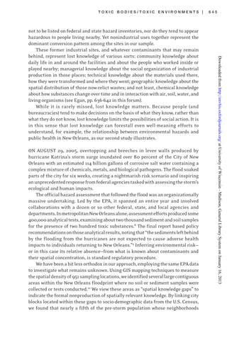 T O X I C B O D I E S / T O X I C E N V I R O N M E N T S | 6 4 5
not to be listed on federal and state hazard inventories, nor do they tend to appear
hazardous to people living nearby. Yet nonindustrial uses together represent the
dominant conversion pattern among the sites in our sample.
These former industrial sites, and whatever contaminants that may remain
behind, represent lost knowledge of various sorts: community knowledge about
daily life in and around the facilities and about the people who worked inside or
played nearby; managerial knowledge about the social organization of industrial
production in those places; technical knowledge about the materials used there,
how they were transformed and where they went; geographic knowledge about the
spatial distribution of those now-relict wastes; and not least, chemical knowledge
about how substances change over time and in interaction with air, soil, water, and
living organisms (see Egan, pp. 636-642 in this forum).
While it is rarely missed, lost knowledge matters. Because people (and
bureaucracies) tend to make decisions on the basis of what they know, rather than
what they do not know, lost knowledge limits the possibilities of social action. It is
in this sense that lost knowledge can forestall even well-meaning efforts to
understand, for example, the relationship between environmental hazards and
public health in New Orleans, as our second study illustrates.
ON AUGUST 29, 2005, overtopping and breeches in levee walls produced by
hurricane Katrina’s storm surge inundated over 80 percent of the City of New
Orleans with an estimated 114 billion gallons of corrosive salt water containing a
complex mixture of chemicals, metals, and biological pathogens. The flood soaked
parts of the city for six weeks, creating a nightmarish risk scenario and inspiring
anunprecedentedresponsefromfederalagenciestaskedwithassessingthestorm’s
ecological and human impacts.
The official hazard assessment that followed the flood was an organizationally
massive undertaking. Led by the EPA, it spanned an entire year and involved
collaborations with a dozen or so other federal, state, and local agencies and
departments.InmetropolitanNewOrleansalone,assessmenteffortsproducedsome
400,000analyticaltests,examiningabouttwothousandsedimentandsoilsamples
for the presence of two hundred toxic substances.8
The final report based policy
recommendationsonthoseanalyticalresults,notingthat“thesedimentsleftbehind
by the flooding from the hurricanes are not expected to cause adverse health
impacts to individuals returning to New Orleans.”9
Inferring environmental risk—
or in this case its relative absence—from what is known about contaminants and
their spatial concentration, is standard regulatory procedure.
Wehavebeenabitlessorthodoxinourapproach,employingthesameEPAdata
to investigate what remains unknown. Using GIS mapping techniques to measure
thespatialdensityof951samplinglocations,weidentifiedseverallargecontiguous
areas within the New Orleans floodprint where no soil or sediment samples were
collected or tests conducted.10
We view these areas as “spatial knowledge gaps” to
indicate the formal nonproduction of spatially relevant knowledge. By linking city
blocks located within these gaps to socio-demographic data from the U.S. Census,
we found that nearly a fifth of the pre-storm population whose neighborhoods
atUniversityofWisconsin-Madison,GeneralLibrarySystemonJanuary16,2013http://envhis.oxfordjournals.org/Downloadedfrom
 