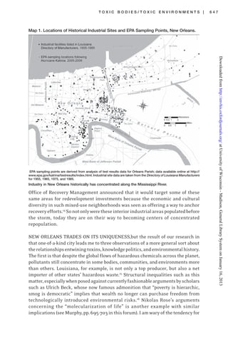 T O X I C B O D I E S / T O X I C E N V I R O N M E N T S | 6 4 7
Office of Recovery Management announced that it would target some of these
same areas for redevelopment investments because the economic and cultural
diversity in such mixed-use neighborhoods was seen as offering a way to anchor
recoveryefforts.14
Sonotonlyweretheseinteriorindustrialareaspopulatedbefore
the storm, today they are on their way to becoming centers of concentrated
repopulation.
NEW ORLEANS TRADES ON ITS UNIQUENESS,but the result of our research in
that one-of-a-kind city leads me to three observations of a more general sort about
therelationshipsentwiningtoxins,knowledgepolitics,andenvironmentalhistory.
The first is that despite the global flows of hazardous chemicals across the planet,
pollutants still concentrate in some bodies, communities, and environments more
than others. Louisiana, for example, is not only a top producer, but also a net
importer of other states’ hazardous waste.15
Structural inequalities such as this
matter,especiallywhenposedagainstcurrentlyfashionableargumentsbyscholars
such as Ulrich Beck, whose now famous admonition that “poverty is hierarchic,
smog is democratic” implies that wealth no longer can purchase freedom from
technologically introduced environmental risks.16
Nikolas Rose’s arguments
concerning the “molecularization of life” is another example with similar
implications (see Murphy, pp. 695-703 in this forum). I am wary of the tendency for
Industry in New Orleans historically has concentrated along the Mississippi River.
Map 1. Locations of Historical Industrial Sites and EPA Sampling Points, New Orleans.
EPA sampling points are derived from analysis of test results data for Orleans Parish; data available online at http://
www.epa.gov/katrina/testresults/index.html. Industrial site data are taken from the Directory of Louisiana Manufacturers
for 1955, 1965, 1975, and 1985.
atUniversityofWisconsin-Madison,GeneralLibrarySystemonJanuary16,2013http://envhis.oxfordjournals.org/Downloadedfrom
 