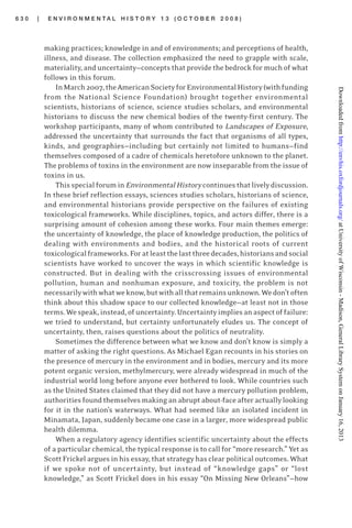 6 3 0 | E N V I R O N M E N T A L H I S T O R Y 1 3 ( O C T O B E R 2 0 0 8 )
making practices; knowledge in and of environments; and perceptions of health,
illness, and disease. The collection emphasized the need to grapple with scale,
materiality, and uncertainty—concepts that provide the bedrock for much of what
follows in this forum.
InMarch2007,theAmericanSocietyforEnvironmentalHistory(withfunding
from the National Science Foundation) brought together environmental
scientists, historians of science, science studies scholars, and environmental
historians to discuss the new chemical bodies of the twenty-first century. The
workshop participants, many of whom contributed to Landscapes of Exposure,
addressed the uncertainty that surrounds the fact that organisms of all types,
kinds, and geographies—including but certainly not limited to humans—find
themselves composed of a cadre of chemicals heretofore unknown to the planet.
The problems of toxins in the environment are now inseparable from the issue of
toxins in us.
Thisspecialforumin EnvironmentalHistorycontinuesthatlivelydiscussion.
In these brief reflection essays, sciences studies scholars, historians of science,
and environmental historians provide perspective on the failures of existing
toxicological frameworks. While disciplines, topics, and actors differ, there is a
surprising amount of cohesion among these works. Four main themes emerge:
the uncertainty of knowledge, the place of knowledge production, the politics of
dealing with environments and bodies, and the historical roots of current
toxicologicalframeworks.Foratleastthelastthreedecades,historiansandsocial
scientists have worked to uncover the ways in which scientific knowledge is
constructed. But in dealing with the crisscrossing issues of environmental
pollution, human and nonhuman exposure, and toxicity, the problem is not
necessarilywithwhatweknow,butwithallthatremainsunknown.Wedon’toften
think about this shadow space to our collected knowledge—at least not in those
terms.Wespeak,instead,ofuncertainty.Uncertaintyimpliesanaspectoffailure:
we tried to understand, but certainty unfortunately eludes us. The concept of
uncertainty, then, raises questions about the politics of neutrality.
Sometimes the difference between what we know and don’t know is simply a
matter of asking the right questions. As Michael Egan recounts in his stories on
the presence of mercury in the environment and in bodies, mercury and its more
potent organic version, methylmercury, were already widespread in much of the
industrial world long before anyone ever bothered to look. While countries such
as the United States claimed that they did not have a mercury pollution problem,
authorities found themselves making an abrupt about-face after actually looking
for it in the nation’s waterways. What had seemed like an isolated incident in
Minamata, Japan, suddenly became one case in a larger, more widespread public
health dilemma.
When a regulatory agency identifies scientific uncertainty about the effects
of a particular chemical, the typical response is to call for “more research.” Yet as
Scott Frickel argues in his essay, that strategy has clear political outcomes. What
if we spoke not of uncertainty, but instead of “knowledge gaps” or “lost
knowledge,” as Scott Frickel does in his essay “On Missing New Orleans”—how
atUniversityofWisconsin-Madison,GeneralLibrarySystemonJanuary16,2013http://envhis.oxfordjournals.org/Downloadedfrom
 