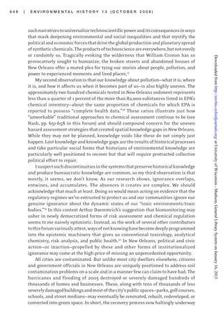 6 4 8 | E N V I R O N M E N T A L H I S T O R Y 1 3 ( O C T O B E R 2 0 0 8 )
suchnarrativestouniversalizetechnoscientificpoweranditsconsequencesinways
that mask deepening environmental and social inequalities and that mystify the
politicalandeconomicforcesthatdrivetheglobalproductionandplanetaryspread
ofsyntheticchemicals.Theproductsoftechnoscienceareeverywhere,butnotevenly
or randomly so. Tragically evoking the wilderness that William Cronon has so
provocatively sought to humanize, the broken streets and abandoned houses of
New Orleans offer a muted plea for tying our stories about people, pollution, and
power to experienced moments and lived places.17
My second observation is that our knowledge about pollution—what it is, where
it is, and how it affects us when it becomes part of us—is also highly uneven. The
approximately two hundred chemicals tested in New Orleans sediment represents
less than a quarter of 1 percent of the more than 82,000 substances listed in EPA’s
chemical inventory—about the same proportion of chemicals for which EPA is
reported to possess “complete health data.”18
These ratios illustrate just how
“unworkable” traditional approaches to chemical assessment continue to be (see
Nash, pp. 651-658 in this forum) and should compound concern for the uneven
hazard assessment strategies that created spatial knowledge gaps in New Orleans.
While they may not be planned, knowledge voids like these do not simply just
happen.Lostknowledgeandknowledgegapsaretheresultsofhistoricalprocesses
and take particular social forms that historians of environmental knowledge are
particularly well positioned to recover but that will require protracted collective
political effort to repair.
Isuspectsuchdiscontinuitiesinthesystemsthatpreservehistoricalknowledge
and produce bureaucratic knowledge are common, so my third observation is that
mostly, it seems, we don’t know. As our research shows, ignorance overlaps,
entwines, and accumulates. The absences it creates are complex. We should
acknowledge that much at least. Doing so would mean acting on evidence that the
regulatory regimes we’ve entrusted to protect us and our communities ignore our
genuine ignorance about the dynamic states of our “toxic environments/toxic
bodies.”19
In this context Arthur Daemmrich’s suggestion that biomonitoring may
usher in newly democratized forms of risk assessment and chemical regulation
seems to me naively optimistic. Instead, as the work of several other contributors
tothisforumvariouslyattest,waysofnotknowinghavebecomedeeplyprogrammed
into the epistemic machinery that gives us conventional toxicology, analytical
chemistry, risk analysis, and public health.20
In New Orleans, political and civic
action—or inaction—propelled by these and other forms of institutionalized
ignorance may come at the high price of missing an unprecedented opportunity.
All cities are contaminated. But unlike most city dwellers elsewhere, citizens
and government officials in New Orleans are uniquely positioned to address soil
contamination problemson a scale and in a manner few can claim to have had. The
hurricanes and flooding of 2005 destroyed or severely damaged hundreds of
thousands of homes and businesses. These, along with tens of thousands of less
severelydamagedbuildingsandmostofthecity’spublicspaces—parks,golfcourses,
schools, and street medians—may eventually be renovated, rebuilt, redeveloped, or
converted into green space. In short, the recovery process now haltingly underway
atUniversityofWisconsin-Madison,GeneralLibrarySystemonJanuary16,2013http://envhis.oxfordjournals.org/Downloadedfrom
 