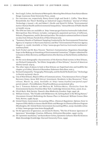 6 5 0 | E N V I R O N M E N T A L H I S T O R Y 1 3 ( O C T O B E R 2 0 0 8 )
6. SeeCraigE.Colten,AnUnnaturalMetropolis:WrestingNewOrleansfromNature(Baton
Rouge: Louisiana State University Press, 2005).
7. For overviews see, respectively, Nancy Green Leigh and Sarah L. Coffin, “How Many
Brownfields Are There? Building an Industrial Legacy Database,” Journal of Urban
Technology 7 (2000): 1-18; and Robert J. Brulle and David N. Pellow, “Environmental
Justice:HumanHealthandEnvironmentalInequalities,”AnnualReviewofPublicHealth
27 (2006): 103-24.
8. The EPA test data are available at http://www.epa.gov/katrina/testresults/index.html.
Metropolitan New Orleans includes contiguously populated portions of Jefferson,
Orleans,Plaquemines,andSt.Bernardparishes.Theanalysissummarizedhereisbased
on data from Orleans Parish (City of New Orleans) only.
9. “Summary Results of Sediment Sampling Conducted by the Environmental Protection
Agency in response to Hurricanes Katrina and Rita” Environmental Protection Agency
(August 17, 2006). Available at http://www.epa.gov/katrina/testresults/sediments/
summary.html.
10. Scott Frickel and M. Bess Vincent, “Katrina’s Contamination: Regulatory Knowledge
Gaps in the Making an Unmaking of Environmental Contention,” Chapter submitted for
inclusioninRisk,Recovery,andRepatriationafterKatrina,ed.RachelDowtyandBarbara
Allen.
11. On the socio-demographic characteristics of the Katrina flood victims in New Orleans,
see Richard Campanella, “An Ethnic Geography of New Orleans,” Journal of American
History (2007): 704-15.
12. The other types of places to look in New Orleans are Superfund sites and landfills See
chapter 4 in Colten, Historical Hazardous Substance Data Base, note 5.
13. RichardCampanella,“Geography,Philosophy,andtheBuild/NoBuildLine,” Technology
in Society 29 (2007): 169-72.
14. City of New Orleans, Mayors Officeof Communications, “City Announces First 17 Target
Recovery Zones: Areas Will Attract Investment, Residents to Key Resources.” Press
release, March 29, 2007. Available at: http://www.cityofno.com/portal.aspx?
portal=1&load=~/PortalModules/ViewPressRelease.ascx&itemid=3813.
15. See J. Timmons Roberts and Melissa M. Toffolon-Weiss, Chronicles from the
Environmental Justice Frontline (New York: Cambridge University Press, 2001), 16-22.
16. Ulrich Beck, Risk Society: Toward a New Modernity, (London: Sage, 1992), 36.
17. William Cronon, “The Trouble with Wilderness: Or, Getting Back to the Wrong Nature,”
Uncommon Ground: Rethinking the Human Place in Nature,ed. William Cronon (New
York, Norton, 1996), 69-90.
18. United States Government Accounting Office, Chemical Regulation: Options Exist to
Improve EPA’s Ability to Assess Health Risks and Manage its Chemical Review Program
(Washington, DC: United States Government Accounting Office, 2005). Available online
at http://www.gao.gov/new.items/d05458.pdf.
19. On the ignorance of ignorance, see Jerome R. Ravetz, “The Sin of Science: Ignorance of
Ignorance,” Knowledge: Creation, Diffusion, Utilization (December, 1993): 157-65.
20. On“epistemicmachinery,”seeKarenKnorrCetina,EpistemicCultures:HowtheSciences
Make Knowledge (Cambridge: Harvard University Press, 1999).
atUniversityofWisconsin-Madison,GeneralLibrarySystemonJanuary16,2013http://envhis.oxfordjournals.org/Downloadedfrom
 