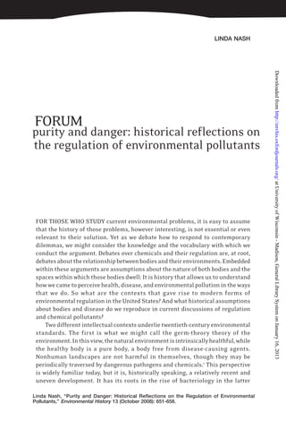 LINDA NASH
Linda Nash, “Purity and Danger: Historical Reflections on the Regulation of Environmental
Pollutants,” Environmental History 13 (October 2008): 651-658.
purity and danger: historical reflections on
the regulation of environmental pollutants
FORUM
FOR THOSE WHO STUDY current environmental problems, it is easy to assume
that the history of those problems, however interesting, is not essential or even
relevant to their solution. Yet as we debate how to respond to contemporary
dilemmas, we might consider the knowledge and the vocabulary with which we
conduct the argument. Debates over chemicals and their regulation are, at root,
debatesabouttherelationshipbetweenbodiesandtheirenvironments.Embedded
within these arguments are assumptions about the nature of both bodies and the
spaces within which those bodies dwell: It is history that allows us to understand
howwecametoperceivehealth,disease, andenvironmentalpollutionintheways
that we do. So what are the contexts that gave rise to modern forms of
environmental regulation in the United States? And what historical assumptions
about bodies and disease do we reproduce in current discussions of regulation
and chemical pollutants?
Two different intellectual contexts underlie twentieth-century environmental
standards. The first is what we might call the germ-theory theory of the
environment.Inthisview,thenaturalenvironmentisintrinsicallyhealthful,while
the healthy body is a pure body, a body free from disease-causing agents.
Nonhuman landscapes are not harmful in themselves, though they may be
periodically traversed by dangerous pathogens and chemicals.1
This perspective
is widely familiar today, but it is, historically speaking, a relatively recent and
uneven development. It has its roots in the rise of bacteriology in the latter
atUniversityofWisconsin-Madison,GeneralLibrarySystemonJanuary16,2013http://envhis.oxfordjournals.org/Downloadedfrom
 