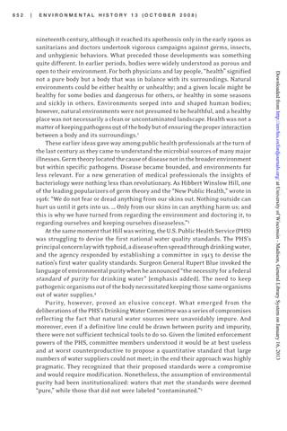 6 5 2 | E N V I R O N M E N T A L H I S T O R Y 1 3 ( O C T O B E R 2 0 0 8 )
nineteenth century, although it reached its apotheosis only in the early 1900s as
sanitarians and doctors undertook vigorous campaigns against germs, insects,
and unhygienic behaviors. What preceded those developments was something
quite different. In earlier periods, bodies were widely understood as porous and
open to their environment. For both physicians and lay people, “health” signified
not a pure body but a body that was in balance with its surroundings. Natural
environments could be either healthy or unhealthy; and a given locale might be
healthy for some bodies and dangerous for others, or healthy in some seasons
and sickly in others. Environments seeped into and shaped human bodies;
however, natural environments were not presumed to be healthful, and a healthy
place was not necessarily a clean or uncontaminated landscape. Health was not a
matterofkeepingpathogensoutofthebodybutofensuringtheproperinteraction
between a body and its surroundings.2
These earlier ideas gave way among public health professionals at the turn of
the last century as they came to understand the microbial sources of many major
illnesses.Germtheorylocatedthecauseofdiseasenotinthebroaderenvironment
but within specific pathogens. Disease became bounded, and environments far
less relevant. For a new generation of medical professionals the insights of
bacteriology were nothing less than revolutionary. As Hibbert Winslow Hill, one
of the leading popularizers of germ theory and the “New Public Health,” wrote in
1916: “We do not fear or dread anything from our skins out. Nothing outside can
hurt us until it gets into us. … Only from our skins in can anything harm us; and
this is why we have turned from regarding the environment and doctoring it, to
regarding ourselves and keeping ourselves diseaseless.”3
AtthesamemomentthatHillwaswriting,theU.S.PublicHealthService(PHS)
was struggling to devise the first national water quality standards. The PHS’s
principalconcernlaywithtyphoid,adiseaseoftenspreadthroughdrinkingwater,
and the agency responded by establishing a committee in 1913 to devise the
nation’s first water quality standards. Surgeon General Rupert Blue invoked the
languageofenvironmentalpuritywhenheannounced“thenecessityforafederal
standard of purity for drinking water” [emphasis added]. The need to keep
pathogenicorganismsoutofthebodynecessitatedkeepingthosesameorganisms
out of water supplies.4
Purity, however, proved an elusive concept. What emerged from the
deliberationsofthePHS’sDrinkingWaterCommitteewasaseriesofcompromises
reflecting the fact that natural water sources were unavoidably impure. And
moreover, even if a definitive line could be drawn between purity and impurity,
there were not sufficient technical tools to do so. Given the limited enforcement
powers of the PHS, committee members understood it would be at best useless
and at worst counterproductive to propose a quantitative standard that large
numbers of water suppliers could not meet; in the end their approach was highly
pragmatic. They recognized that their proposed standards were a compromise
and would require modification. Nonetheless, the assumption of environmental
purity had been institutionalized: waters that met the standards were deemed
“pure,” while those that did not were labeled “contaminated.”5
atUniversityofWisconsin-Madison,GeneralLibrarySystemonJanuary16,2013http://envhis.oxfordjournals.org/Downloadedfrom
 