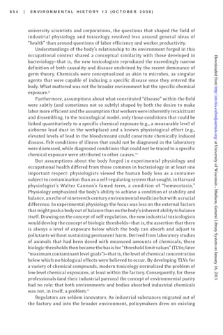 6 5 4 | E N V I R O N M E N T A L H I S T O R Y 1 3 ( O C T O B E R 2 0 0 8 )
university scientists and corporations, the questions that shaped the field of
industrial physiology and toxicology revolved less around general ideas of
“health” than around questions of labor efficiency and worker productivity.
Understandings of the body’s relationship to its environment forged in this
occupational context shared a conceptual similarity with those developed in
bacteriology—that is, the new toxicologists reproduced the exceedingly narrow
definition of both causality and disease enshrined by the recent dominance of
germ theory. Chemicals were conceptualized as akin to microbes, as singular
agents that were capable of inducing a specific disease once they entered the
body. What mattered was not the broader environment but the specific chemical
exposure.9
Furthermore, assumptions about what constituted “disease” within the field
were subtly (and sometimes not so subtly) shaped by both the desire to make
labormoreefficientandtheassumptionthatworkerswereinherentlyrecalcitrant
and dissembling. In the toxicological model, only those conditions that could be
linked quantitatively to a specific chemical exposure (e.g., a measurable level of
airborne lead dust in the workplace) and a known physiological effect (e.g.,
elevated levels of lead in the bloodstream) could constitute chemically induced
disease. Felt conditions of illness that could not be diagnosed in the laboratory
were dismissed, while diagnosed conditions that could not be traced to a specific
chemical exposure were attributed to other causes.10
But assumptions about the body forged in experimental physiology and
occupational health differed from those common in bacteriology in at least one
important respect: physiologists viewed the human body less as a container
subjecttocontaminationthanasaself-regulatingsystemthatsought,inHarvard
physiologist’s Walter Cannon’s famed term, a condition of “homeostasis.”
Physiology emphasized the body’s ability to achieve a condition of stability and
balance,anechoofnineteenth-centuryenvironmentalmedicinebutwithacrucial
difference. In experimental physiology the focus was less on the external factors
thatmightpushabodyoutofbalancethanonthebody’sinherentabilitytobalance
itself. Drawing on the concept of self-regulation, the new industrial toxicologists
would develop the concept of biologic thresholds—that is, the assertion that there
is always a level of exposure below which the body can absorb and adjust to
pollutants without sustaining permanent harm. Derived from laboratory studies
of animals that had been dosed with measured amounts of chemicals, these
biologicthresholdsthenbecamethebasisfor“thresholdlimitvalues”(TLVs;later
“maximumcontaminantlevelgoals”)—thatis,thelevelofchemicalconcentration
below which no biological effects were believed to occur. By developing TLVs for
a variety of chemical compounds, modern toxicology normalized the problem of
low-level chemical exposures, at least within the factory. Consequently, for these
professionals (and their industrial patrons) the concept of environmental purity
had no role: that both environments and bodies absorbed industrial chemicals
was not, in itself, a problem.11
Regulators are seldom innovators. As industrial substances migrated out of
the factory and into the broader environment, policymakers drew on existing
atUniversityofWisconsin-Madison,GeneralLibrarySystemonJanuary16,2013http://envhis.oxfordjournals.org/Downloadedfrom
 